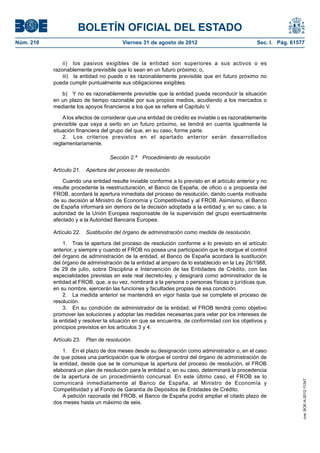 BOLETÍN OFICIAL DEL ESTADO
Núm. 210	                                Viernes 31 de agosto de 2012	                            Sec. I. Pág. 61577


                ii)  los pasivos exigibles de la entidad son superiores a sus activos o es
            razonablemente previsible que lo sean en un futuro próximo; o,
                iii)  la entidad no puede o es razonablemente previsible que en futuro próximo no
            pueda cumplir puntualmente sus obligaciones exigibles.

               b)  Y no es razonablemente previsible que la entidad pueda reconducir la situación
            en un plazo de tiempo razonable por sus propios medios, acudiendo a los mercados o
            mediante los apoyos financieros a los que se refiere el Capítulo V.

                A los efectos de considerar que una entidad de crédito es inviable o es razonablemente
            previsible que vaya a serlo en un futuro próximo, se tendrá en cuenta igualmente la
            situación financiera del grupo del que, en su caso, forme parte.
                2.  Los criterios previstos en el apartado anterior serán desarrollados
            reglamentariamente.

                                    Sección 2.ª  Procedimiento de resolución

            Artículo 21.  Apertura del proceso de resolución.

                Cuando una entidad resulte inviable conforme a lo previsto en el artículo anterior y no
            resulte procedente la reestructuración, el Banco de España, de oficio o a propuesta del
            FROB, acordará la apertura inmediata del proceso de resolución, dando cuenta motivada
            de su decisión al Ministro de Economía y Competitividad y al FROB. Asimismo, el Banco
            de España informará sin demora de la decisión adoptada a la entidad y, en su caso, a la
            autoridad de la Unión Europea responsable de la supervisión del grupo eventualmente
            afectado y a la Autoridad Bancaria Europea.

            Artículo 22.  Sustitución del órgano de administración como medida de resolución.

                1.  Tras la apertura del proceso de resolución conforme a lo previsto en el artículo
            anterior, y siempre y cuando el FROB no posea una participación que le otorgue el control
            del órgano de administración de la entidad, el Banco de España acordará la sustitución
            del órgano de administración de la entidad al amparo de lo establecido en la Ley 26/1988,
            de 29 de julio, sobre Disciplina e Intervención de las Entidades de Crédito, con las
            especialidades previstas en este real decreto-ley, y designará como administrador de la
            entidad al FROB, que, a su vez, nombrará a la persona o personas físicas o jurídicas que,
            en su nombre, ejercerán las funciones y facultades propias de esa condición.
                2.  La medida anterior se mantendrá en vigor hasta que se complete el proceso de
            resolución.
                3.  En su condición de administrador de la entidad, el FROB tendrá como objetivo
            promover las soluciones y adoptar las medidas necesarias para velar por los intereses de
            la entidad y resolver la situación en que se encuentra, de conformidad con los objetivos y
            principios previstos en los artículos 3 y 4.

            Artículo 23.  Plan de resolución.

                1.  En el plazo de dos meses desde su designación como administrador o, en el caso
            de que posea una participación que le otorgue el control del órgano de administración de
            la entidad, desde que se le comunique la apertura del proceso de resolución, el FROB
            elaborará un plan de resolución para la entidad o, en su caso, determinará la procedencia
            de la apertura de un procedimiento concursal. En este último caso, el FROB se lo
                                                                                                                   cve: BOE-A-2012-11247




            comunicará inmediatamente al Banco de España, al Ministro de Economía y
            Competitividad y al Fondo de Garantía de Depósitos de Entidades de Crédito.
                A petición razonada del FROB, el Banco de España podrá ampliar el citado plazo de
            dos meses hasta un máximo de seis.
 