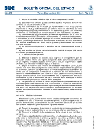 BOLETÍN OFICIAL DEL ESTADO
Núm. 210	                                Viernes 31 de agosto de 2012	                             Sec. I. Pág. 61578


               2.  El plan de resolución deberá recoger, al menos, el siguiente contenido:

                a)  Las condiciones sobre las que se sustenta la apertura del proceso de resolución
            conforme a lo previsto en el artículo 19.
                b)  Los instrumentos de resolución ya implementados o que tenga previsto
            implementar el FROB, y las facultades de que pretenda hacer uso a tal efecto, así como
            los compromisos adoptados para minimizar el uso de recursos públicos y las eventuales
            distorsiones a la competencia que pudieran resultar de tales instrumentos y facultades.
                c)  Las medidas de apoyo financiero que habrán de implementarse por el Fondo de
            Garantía de Depósitos de Entidades de Crédito conforme a la normativa correspondiente.
            A estos efectos, el FROB, conforme al principio de utilización más eficiente de los recursos
            públicos, podrá otorgar financiación, en condiciones de mercado, al Fondo de Garantía
            de Depósitos de Entidades de Crédito a fin de que este pueda acometer las funciones
            que tiene atribuidas.
                d)  La valoración económica de la entidad o de sus correspondientes activos y
            pasivos.
                e)  Las acciones de gestión de los instrumentos híbridos de capital y de deuda
            subordinada que se vayan a realizar.
                f)  El plazo máximo de ejecución.

                3.  El Banco de España, con carácter previo a aprobar el correspondiente plan de
            resolución, solicitará informe a los órganos competentes de las Comunidades Autónomas
            en que tengan su domicilio las cajas de ahorros y, en su caso, las cooperativas de crédito
            afectadas, que deberá ser remitido en el plazo de diez días.
                4.  El plan de resolución será sometido a la aprobación del Banco de España, que lo
            valorará en el marco de sus competencias como autoridad responsable de la supervisión
            de la solvencia, actuación y cumplimiento de la normativa específica de las entidades de
            crédito y de sus competencias en relación con la promoción del buen funcionamiento y
            estabilidad del sistema financiero y los sistemas de pagos. Las modificaciones posteriores
            del plan de resolución que pueda acordar el FROB, para la implementación de nuevos
            instrumentos o para la modificación de los ya incluidos, serán sometidas al mismo
            procedimiento de aprobación por parte del Banco de España.
                5.  La aprobación por el Banco de España del plan de resolución determinará que las
            concretas operaciones mediante las que se instrumente la resolución, incluidas las
            eventuales adquisiciones de participaciones significativas y las modificaciones estatutarias
            que, en su caso, se produzcan como consecuencia de dichas operaciones, no requieran
            ninguna autorización administrativa ulterior en el ámbito de la normativa sobre entidades
            de crédito.

            Artículo 24.  Medidas preliminares

                El Banco de España, cuando aprecie indicios fundados de la posible concurrencia de
            las condiciones para la resolución, con carácter previo a la eventual apertura de un
            proceso de resolución y con el objeto de reducir o eliminar los obstáculos que durante
            este pudieran presentarse, podrá acordar las siguientes medidas:

                a)  Requerir la suscripción de contratos de prestación de servicios para asegurar la
            efectividad de los de carácter crítico, ya sea con entidades del grupo o con terceros.
                b)  Requerir la limitación de las exposiciones de la entidad a nivel individual y
            agregado.
                c)  Imponer requisitos de información específicos o regulares adicionales, incluyendo,
                                                                                                                    cve: BOE-A-2012-11247




            entre otros, el mantenimiento de archivos y registros específicos y detallados de las
            operaciones financieras y acuerdos de compensación contractual a los que se refiere la
            sección 2.ª del Real Decreto-ley 5/2005, de 11 de marzo, de reformas urgentes para el
            impulso a la productividad y para la mejora de la contratación pública.
                d)  Requerir la desinversión de determinados activos.
 