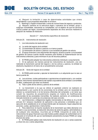 BOLETÍN OFICIAL DEL ESTADO
Núm. 210	                                Viernes 31 de agosto de 2012	                             Sec. I. Pág. 61579


                 e)  Requerir la limitación o cese de determinadas actividades que viniera
            desarrollando o que proyectara desarrollar en el futuro.
                 f)  Restringir o impedir el desarrollo o venta de nuevas líneas de negocio o productos.
                 g)  Requerir cambios en la estructura legal u operativa de la entidad, grupo o
            subgrupo consolidable, reduciendo su complejidad, con el objetivo de que los servicios
            críticos puedan ser legal y económicamente separados de otros servicios mediante la
            adopción de medidas de resolución.

                              Sección 3.ª  Instrumentos específicos de resolución

            Artículo 25.  Instrumentos de resolución.

               1.  Los instrumentos de resolución son:

                a)  La venta del negocio de la entidad.
                b)  La transmisión de activos o pasivos a un banco puente.
                c)  La transmisión de activos o pasivos a una sociedad de gestión de activos.
                d)  El apoyo financiero a los adquirentes del negocio, al banco puente o a la sociedad
            de gestión de activos cuando resulte necesario para facilitar la implementación de los
            instrumentos anteriores y para minimizar el uso de recursos públicos.

                2.  El FROB podrá adoptar los instrumentos anteriores individual o conjuntamente.
                3.  Si se aplicaran de manera parcial los instrumentos de resolución, una vez
            realizada la transmisión parcial del negocio o de los activos y pasivos, la entidad se
            disolverá y liquidará en el marco de un procedimiento concursal.

            Artículo 26.  Venta del negocio de la entidad.

               1.  El FROB podrá acordar y ejecutar la transmisión a un adquirente que no sea un
            banco puente de:

                a)  Las acciones, cuotas participativas o aportaciones al capital social o, con carácter
            general, instrumentos representativos del capital o equivalente de la entidad o convertibles
            en ellos, cualesquiera que sean sus titulares.
                b)  Todo o parte de los activos y pasivos de la entidad.

                2.  La transmisión a la que se refiere el apartado anterior se realizará en
            representación y por cuenta de los accionistas de la entidad, pero sin necesidad de
            obtener su consentimiento ni el de terceros diferentes del comprador, y sin tener que
            cumplir los requisitos de procedimiento exigidos en materia de modificaciones
            estructurales de las sociedades mercantiles. Se realizará, asimismo, en condiciones de
            mercado teniendo en cuenta las circunstancias del caso concreto.
                3.  Las limitaciones u obligaciones legales mencionadas en las letras a), b) y d) del
            artículo 33.1 tampoco resultarán de aplicación a las personas o entidades que, en
            ejecución de lo establecido en el correspondiente plan de resolución, hayan adquirido las
            acciones, cuotas, aportaciones o instrumentos.
                4.  Para determinar el importe resultante de la transmisión que deba abonarse a la
            entidad o a sus accionistas, se deducirán del precio de venta los gastos, administrativos y
            de cualquier otra naturaleza, incurridos por el FROB, incluyendo el coste de los
            instrumentos de apoyo financiero que este hubiera podido adoptar de conformidad con lo
            dispuesto en el artículo 28, que se reembolsarán previamente al propio FROB con cargo
            al precio de venta.
                                                                                                                    cve: BOE-A-2012-11247




                5.  El FROB podrá aplicar este instrumento de resolución en una o varias ocasiones
            y a favor de uno o varios adquirentes.
 