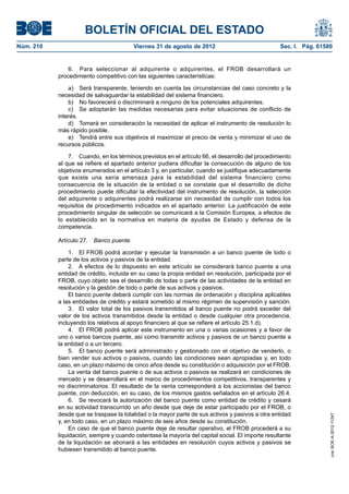 BOLETÍN OFICIAL DEL ESTADO
Núm. 210	                                 Viernes 31 de agosto de 2012	                            Sec. I. Pág. 61580


                6.  Para seleccionar al adquirente o adquirentes, el FROB desarrollará un
            procedimiento competitivo con las siguientes características:

                a)  Será transparente, teniendo en cuenta las circunstancias del caso concreto y la
            necesidad de salvaguardar la estabilidad del sistema financiero.
                b)  No favorecerá o discriminará a ninguno de los potenciales adquirentes.
                c)  Se adoptarán las medidas necesarias para evitar situaciones de conflicto de
            interés.
                d)  Tomará en consideración la necesidad de aplicar el instrumento de resolución lo
            más rápido posible.
                e)  Tendrá entre sus objetivos el maximizar el precio de venta y minimizar el uso de
            recursos públicos.

                7.  Cuando, en los términos previstos en el artículo 66, el desarrollo del procedimiento
            al que se refiere el apartado anterior pudiera dificultar la consecución de alguno de los
            objetivos enumerados en el artículo 3 y, en particular, cuando se justifique adecuadamente
            que existe una seria amenaza para la estabilidad del sistema financiero como
            consecuencia de la situación de la entidad o se constate que el desarrollo de dicho
            procedimiento puede dificultar la efectividad del instrumento de resolución, la selección
            del adquirente o adquirentes podrá realizarse sin necesidad de cumplir con todos los
            requisitos de procedimiento indicados en el apartado anterior. La justificación de este
            procedimiento singular de selección se comunicará a la Comisión Europea, a efectos de
            lo establecido en la normativa en materia de ayudas de Estado y defensa de la
            competencia.

            Artículo 27.  Banco puente.

                 1.  El FROB podrá acordar y ejecutar la transmisión a un banco puente de todo o
            parte de los activos y pasivos de la entidad.
                 2.  A efectos de lo dispuesto en este artículo se considerará banco puente a una
            entidad de crédito, incluida en su caso la propia entidad en resolución, participada por el
            FROB, cuyo objeto sea el desarrollo de todas o parte de las actividades de la entidad en
            resolución y la gestión de todo o parte de sus activos y pasivos.
                 El banco puente deberá cumplir con las normas de ordenación y disciplina aplicables
            a las entidades de crédito y estará sometido al mismo régimen de supervisión y sanción.
                 3.  El valor total de los pasivos transmitidos al banco puente no podrá exceder del
            valor de los activos transmitidos desde la entidad o desde cualquier otra procedencia,
            incluyendo los relativos al apoyo financiero al que se refiere el artículo 25.1.d).
                 4.  El FROB podrá aplicar este instrumento en una o varias ocasiones y a favor de
            uno o varios bancos puente, así como transmitir activos y pasivos de un banco puente a
            la entidad o a un tercero.
                 5.  El banco puente será administrado y gestionado con el objetivo de venderlo, o
            bien vender sus activos o pasivos, cuando las condiciones sean apropiadas y, en todo
            caso, en un plazo máximo de cinco años desde su constitución o adquisición por el FROB.
                 La venta del banco puente o de sus activos o pasivos se realizará en condiciones de
            mercado y se desarrollará en el marco de procedimientos competitivos, transparentes y
            no discriminatorios. El resultado de la venta corresponderá a los accionistas del banco
            puente, con deducción, en su caso, de los mismos gastos señalados en el artículo 26.4.
                 6.  Se revocará la autorización del banco puente como entidad de crédito y cesará
            en su actividad transcurrido un año desde que deje de estar participado por el FROB, o
            desde que se traspase la totalidad o la mayor parte de sus activos y pasivos a otra entidad
                                                                                                                    cve: BOE-A-2012-11247




            y, en todo caso, en un plazo máximo de seis años desde su constitución.
                 En caso de que el banco puente deje de resultar operativo, el FROB procederá a su
            liquidación, siempre y cuando ostentase la mayoría del capital social. El importe resultante
            de la liquidación se abonará a las entidades en resolución cuyos activos y pasivos se
            hubiesen transmitido al banco puente.
 