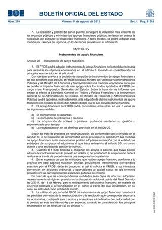 BOLETÍN OFICIAL DEL ESTADO
Núm. 210	                                Viernes 31 de agosto de 2012	                             Sec. I. Pág. 61581


                7.  La creación y gestión del banco puente perseguirá la utilización más eficiente de
            los recursos públicos y minimizar los apoyos financieros públicos, teniendo en cuenta la
            necesidad de asegurar la estabilidad financiera. A tales efectos, se podrá adoptar esta
            medida por razones de urgencia, en los términos previstos en el artículo 66.

                                                   CAPÍTULO V

                                       Instrumentos de apoyo financiero

            Artículo 28.  Instrumentos de apoyo financiero.

                1.  El FROB podrá adoptar instrumentos de apoyo financiero en la medida necesaria
            para alcanzar los objetivos enumerados en el artículo 3, tomando en consideración los
            principios enumerados en el artículo 4.
                Con carácter previo a la decisión de adopción de instrumentos de apoyo financiero a
            los que se refiere este artículo, el FROB elevará al Ministro de Hacienda y Administraciones
            Públicas y al Ministro de Economía y Competitividad una memoria económica en la que
            se detalle el impacto financiero de ese apoyo sobre los fondos aportados al FROB con
            cargo a los Presupuestos Generales del Estado. Sobre la base de los informes que
            emitan al efecto la Secretaría General del Tesoro y Política Financiera y la Intervención
            General de la Administración del Estado, el Ministro de Hacienda y Administraciones
            Públicas podrá oponerse, motivadamente, a la adopción de dichos instrumentos de apoyo
            financiero en el plazo de cinco días hábiles desde que le sea elevada dicha memoria.
                2.  El apoyo financiero del FROB podrá concretarse, entre otras, en una o varias de
            las siguientes medidas:

               a)  El otorgamiento de garantías.
               b)  La concesión de préstamos o créditos.
               c)  La adquisición de activos o pasivos, pudiendo mantener su gestión o
            encomendarla a un tercero.
               d)  La recapitalización en los términos previstos en el artículo 29.

                Según se trate de procesos de reestructuración, de conformidad con lo previsto en el
            capítulo III, o de resolución, de conformidad con lo previsto en el capítulo IV, las medidas
            de apoyo financiero antes mencionadas podrán adoptarse en relación con la entidad, las
            entidades de su grupo, el adquirente al que hace referencia el artículo 26, un banco
            puente o una sociedad de gestión de activos.
                3.  Cuando el FROB proceda a enajenar los activos o pasivos que haya podido
            adquirir de conformidad con lo previsto en la letra c) del apartado 2, la enajenación deberá
            realizarse a través de procedimientos que aseguren la competencia.
                4.  En el supuesto de que las entidades que reciben apoyo financiero conforme a lo
            previsto en este capítulo hubieran emitido previamente instrumentos convertibles
            suscritos por el FROB, deberán proceder, si así lo solicita el FROB, a su inmediata
            conversión en acciones ordinarias o aportaciones al capital social en los términos
            previstos en las correspondientes escrituras públicas de emisión.
                En caso de que las correspondientes entidades sean cajas de ahorros, adoptarán
            necesariamente el régimen previsto en la disposición adicional quinta del Real Decreto-
            ley 2/2011, de 18 de febrero, para el reforzamiento del sistema financiero, en materia de
            acuerdos relativos a su participación en el banco a través del cual desarrollen, en su
            caso, su actividad como entidad de crédito.
                5.  La utilización por parte del FROB de instrumentos de apoyo financiero no reducirá
                                                                                                                    cve: BOE-A-2012-11247




            las pérdidas derivadas de la reestructuración o la resolución que corresponde soportar a
            los accionistas, cuotapartícipes o socios y acreedores subordinados de conformidad con
            lo previsto en este real decreto-ley y en especial, tomando en consideración los principios
            enumerados en las letras a) y b) del artículo 4.
 