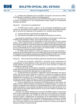 BOLETÍN OFICIAL DEL ESTADO
Núm. 210	                                  Viernes 31 de agosto de 2012	                                Sec. I. Pág. 61582


                6.  A efectos de la aplicación de la Ley 22/2003, de 9 de julio, Concursal, los créditos
            del FROB serán considerados créditos con privilegio general.
                7.  El otorgamiento de garantías por parte del FROB quedará sujeto a los límites que
            al efecto se establezcan en las correspondientes leyes anuales de Presupuestos
            Generales del Estado.

            Artículo 29.  Instrumentos de recapitalización.

               1.  El FROB podrá suscribir o adquirir, en las condiciones establecidas en este
            capítulo, los instrumentos que se detallan a continuación emitidos por aquellas entidades
            que, en el marco de lo dispuesto en los capítulos III y IV, necesiten apoyo financiero:

                a)  Acciones ordinarias o aportaciones al capital social.
                b)  Instrumentos convertibles en los instrumentos mencionados en la letra a).

                La suscripción o adquisición se hará de conformidad con los principios y criterios que
            el FROB pueda establecer al efecto, previo informe del Banco de España.
                2.  Estos instrumentos serán computables en todo caso como recursos propios
            básicos y como capital principal, sin perjuicio de su especial tratamiento en relación con
            las acciones de gestión de instrumentos híbridos de capital y deuda subordinada previstas
            en el capítulo VII. No les serán de aplicación las limitaciones legalmente establecidas
            para la computabilidad de los recursos propios y del capital principal, ni será obligatorio
            que coticen en un mercado secundario organizado.
                3.  El FROB podrá anticipar en forma de préstamo el precio de suscripción o
            adquisición de los instrumentos a los que se refiere este artículo en los términos previstos
            en el apartado 3 de la disposición adicional quinta del Real Decreto-ley 21/2012, de 13 de julio,
            de medidas de liquidez de las Administraciones públicas y en el ámbito financiero.

            Artículo 30.  Valor económico de la entidad y pago de los instrumentos de recapitalización.

                 1.  El precio de suscripción, adquisición o conversión de los instrumentos de
            recapitalización se fijará aplicando al valor económico de la entidad el descuento que
            resulte aplicable de acuerdo con la normativa de la Unión Europea en materia de
            competencia y ayudas de Estado.
                 La fijación del precio de suscripción, adquisición o conversión se realizará previo
            informe de la Intervención General de la Administración del Estado relativo al cumplimiento
            de las reglas de procedimiento aplicables para su determinación.
                 2.  El pago del precio de suscripción o adquisición de los instrumentos a los que se
            refiere este artículo podrá realizarse en efectivo o mediante la entrega de valores
            representativos de deuda pública, de valores emitidos por la Facilidad Europea de
            Estabilización Financiera o por el Mecanismo Europeo de Estabilidad, o de valores
            emitidos por el propio FROB. Asimismo, el FROB podrá satisfacer dicho precio mediante
            compensación de los créditos que ostente frente a las correspondientes entidades.
                 3.  Para ser beneficiarias de la actuación del FROB prevista en este artículo, las
            cajas de ahorros deberán traspasar previamente su actividad financiera a un banco con
            arreglo a lo dispuesto en los artículos 5 o 6 del Real Decreto-ley 11/2010, de 9 de julio, de
            órganos de gobierno y otros aspectos del régimen jurídico de las cajas de ahorros, en el
            plazo máximo de tres meses desde la fecha en la que se les notifique la aprobación del
            plan de reestructuración.
                 Asimismo, si la entidad solicitante de la actuación del FROB prevista en este artículo
            fuera un banco participado conjuntamente por cajas de ahorros conforme a lo dispuesto
                                                                                                                         cve: BOE-A-2012-11247




            en el artículo octavo.3 de la Ley 13/1985, de 25 de mayo, de Coeficientes de Inversión,
            Recursos Propios y Obligaciones de Información de los Intermediarios Financieros,
            aquellas deberán traspasar toda su actividad financiera al banco y ejercer su actividad
            con arreglo a lo dispuesto en los artículos 5 o 6 del Real Decreto-ley 11/2010, de 9 de
            julio, en el plazo máximo de tres meses desde la fecha en la que se les notifique la
            aprobación del plan de reestructuración.
 