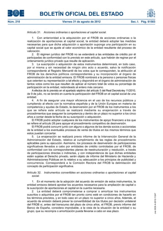 BOLETÍN OFICIAL DEL ESTADO
Núm. 210	                                  Viernes 31 de agosto de 2012	                               Sec. I. Pág. 61583


            Artículo 31.  Acciones ordinarias o aportaciones al capital social.

                1.  Con anterioridad a la adquisición por el FROB de acciones ordinarias o la
            realización de aportaciones al capital social, la entidad deberá adoptar las medidas
            necesarias para que dicha adquisición o aportación suponga una participación en su
            capital social que se ajuste al valor económico de la entidad resultante del proceso de
            valoración.
                2.  El régimen jurídico del FROB no se extenderá a las entidades de crédito por él
            participadas de conformidad con lo previsto en este artículo, que habrán de regirse por el
            ordenamiento jurídico privado que resulte de aplicación.
                3.  La suscripción o adquisición de estos instrumentos determinará, en todo caso,
            por sí misma y sin necesidad de ningún otro acto o acuerdo, salvo la notificación
            correspondiente al Registro Mercantil de los votos que le corresponden, la atribución al
            FROB de los derechos políticos correspondientes y su incorporación al órgano de
            administración de la entidad emisora. El FROB nombrará a la persona o personas físicas
            que ostenten su representación a tal efecto y dispondrá en el órgano de administración de
            tantos votos como los que resulten de aplicar al número total de votos su porcentaje de
            participación en la entidad, redondeado al entero más cercano.
                A efectos de lo previsto en el apartado séptimo del artículo 5 del Real Decreto-ley 11/2010,
            de 9 de julio, no se tendrá en cuenta la participación del FROB en el capital social de una
            entidad.
                4.  A fin de asegurar una mayor eficiencia en el uso de los recursos públicos y
            cumpliendo al efecto con la normativa española y de la Unión Europea en materia de
            competencia y ayudas de Estado, la desinversión por el FROB de los instrumentos a los
            que se refiere este artículo se realizará mediante su enajenación a través de
            procedimientos que aseguren la competencia y dentro de un plazo no superior a los cinco
            años a contar desde la fecha de su suscripción o adquisición.
                El FROB podrá adoptar cualquiera de los instrumentos de apoyo financiero a los que
            se refiere el artículo 28 para apoyar el procedimiento competitivo de desinversión.
                El FROB podrá concurrir junto con alguno o algunos de los demás socios o accionistas
            de la entidad a los eventuales procesos de venta de títulos en los mismos términos que
            estos puedan concertar.
                5.  La enajenación se realizará previo informe de la Intervención General de la
            Administración del Estado, relativo al cumplimiento de las reglas de procedimiento
            aplicables para su ejecución. Asimismo, los procesos de desinversión de participaciones
            significativas llevados a cabo por entidades de crédito controladas por el FROB, de
            conformidad con los correspondientes planes de reestructuración y resolución, a través
            de participaciones directas o indirectas, y con independencia de que dichas entidades
            estén sujetas al Derecho privado, serán objeto de informe del Ministerio de Hacienda y
            Administraciones Públicas en lo relativo a su adecuación a los principios de publicidad y
            concurrencia. Corresponderá a la Comisión Rectora del FROB la delimitación del
            concepto de participación significativa.

            Artículo 32.  Instrumentos convertibles en acciones ordinarias o aportaciones al capital
                social.

                1.  En el momento de la adopción del acuerdo de emisión de estos instrumentos, la
            entidad emisora deberá aprobar los acuerdos necesarios para la ampliación de capital o
            la suscripción de aportaciones al capital en la cuantía necesaria.
                2.  La entidad deberá comprometerse a comprar o amortizar los instrumentos
            suscritos o adquiridos por el FROB tan pronto como esté en condiciones de hacerlo en
                                                                                                                        cve: BOE-A-2012-11247




            los términos previstos, y en todo caso en un plazo no superior a cinco años. Además, el
            acuerdo de emisión deberá prever la convertibilidad de los títulos por decisión unilateral
            del FROB si, antes del transcurso del plazo de cinco años, el FROB, previo informe del
            Banco de España, considera improbable, a la vista de la situación de la entidad o su
            grupo, que su recompra o amortización pueda llevarse a cabo en ese plazo.
 