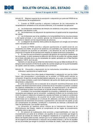 BOLETÍN OFICIAL DEL ESTADO
Núm. 210	                                  Viernes 31 de agosto de 2012	                                Sec. I. Pág. 61584


            Artículo 33.  Régimen especial de la suscripción o adquisición por parte del FROB de los
                instrumentos de recapitalización.

                1.  Cuando el FROB suscriba o adquiera cualquiera de los instrumentos de
            recapitalización señalados en los artículos anteriores, no le resultarán de aplicación:

                a)  Las limitaciones estatutarias del derecho de asistencia a las juntas o asambleas
            generales o del derecho a voto.
                b)  Las limitaciones a la adquisición de aportaciones al capital social de cooperativas
            de crédito.
                c)  Las limitaciones que la ley establece a la computabilidad de los recursos propios
            y del capital principal, o, con carácter general, las limitaciones establecidas en cada
            momento en relación con los requerimientos de solvencia.
                d)  La obligación de presentar oferta pública de adquisición con arreglo a la normativa
            sobre mercados de valores.

                2.  Cuando el FROB suscriba o adquiera aportaciones al capital social de una
            cooperativa de crédito, el quórum de asistencia a la asamblea y las mayorías necesarias
            para la adopción de acuerdos se calcularán, y los derechos de voto se atribuirán, en
            proporción al importe de las aportaciones respecto al capital social de la cooperativa.
                3.  En caso de que se acuerde la supresión del derecho de suscripción preferente de
            los accionistas, no será necesaria la obtención del informe de auditor de cuentas exigido
            por el texto refundido de la Ley de sociedades de capital, aprobado por el Real Decreto
            Legislativo 1/2010, de 2 de julio.
                Asimismo, en caso de que se emitan los instrumentos a los que se refiere el artículo 29.1.b),
            tampoco será necesario el informe de auditor de cuentas exigido por la Ley de Sociedades
            de Capital, sobre las bases y modalidades de la conversión.

            Artículo 34.  Conversión y desinversión de los instrumentos convertibles en acciones
                ordinarias o aportaciones al capital social.

                1.  Transcurridos cinco años desde el desembolso o adquisición sin que los títulos
            hayan sido recomprados o amortizados por la entidad, el FROB podrá solicitar su
            conversión. El ejercicio de esta facultad deberá realizarse, en su caso, en el plazo máximo
            de seis meses contados a partir de la finalización del quinto año desde que se produjo el
            desembolso o adquisición.
                Si como consecuencia de la evolución de la situación económico-financiera de la
            entidad o del desenvolvimiento de las condiciones de los mercados no pudieran cumplirse
            los objetivos establecidos en el plan de actuación, de reestructuración o de resolución,
            podrá extenderse el plazo mencionado en el párrafo anterior hasta dos años más.
                2.  La entidad y sus accionistas adoptarán los acuerdos y realizarán las actuaciones
            necesarias para asegurar que la conversión, cumpliendo al efecto con la normativa de la
            Unión Europea en materia de competencia y ayudas de Estado, se realiza en condiciones
            de mercado y competencia y de acuerdo con el valor económico de la entidad, de
            conformidad con lo establecido en el artículo 30, debiendo a tal efecto instrumentar las
            operaciones de transmisión de acciones o aportaciones o de reducción de capital, ya sea
            por compensación de pérdidas, constitución o incremento de reservas o devolución del
            valor de aportaciones, que resulten oportunas.
                La conversión se realizará previo informe de la Intervención General de la
            Administración del Estado, relativo al cumplimiento de las reglas de procedimiento
            aplicables para su ejecución.
                                                                                                                         cve: BOE-A-2012-11247




                3.  Sin perjuicio de cualesquiera otras acciones y responsabilidades, en caso de
            incumplimiento por parte de la entidad o de aquellos de sus accionistas que tengan la
            condición de entidad de crédito de la obligación establecida en el apartado anterior, el
            Banco de España podrá acordar, siempre que no se hubiese producido ya, la sustitución
            de los órganos de administración o dirección de la entidad emisora, y de los de aquellos
            de sus accionistas que tengan la condición de entidad de crédito, hasta que se complete
 
