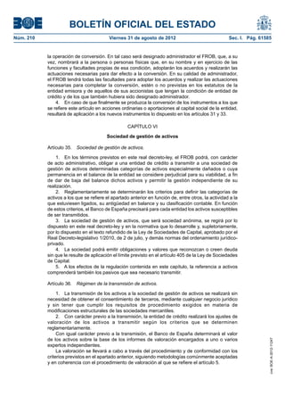 BOLETÍN OFICIAL DEL ESTADO
Núm. 210	                                 Viernes 31 de agosto de 2012	                               Sec. I. Pág. 61585


            la operación de conversión. En tal caso será designado administrador el FROB, que, a su
            vez, nombrará a la persona o personas físicas que, en su nombre y en ejercicio de las
            funciones y facultades propias de esa condición, adoptarán los acuerdos y realizarán las
            actuaciones necesarias para dar efecto a la conversión. En su calidad de administrador,
            el FROB tendrá todas las facultades para adoptar los acuerdos y realizar las actuaciones
            necesarias para completar la conversión, estén o no previstas en los estatutos de la
            entidad emisora y de aquellos de sus accionistas que tengan la condición de entidad de
            crédito y de los que también hubiera sido designado administrador.
                4.  En caso de que finalmente se produzca la conversión de los instrumentos a los que
            se refiere este artículo en acciones ordinarias o aportaciones al capital social de la entidad,
            resultará de aplicación a los nuevos instrumentos lo dispuesto en los artículos 31 y 33.

                                                    CAPÍTULO VI

                                         Sociedad de gestión de activos

            Artículo 35.  Sociedad de gestión de activos.

                1.  En los términos previstos en este real decreto-ley, el FROB podrá, con carácter
            de acto administrativo, obligar a una entidad de crédito a transmitir a una sociedad de
            gestión de activos determinadas categorías de activos especialmente dañados o cuya
            permanencia en el balance de la entidad se considere perjudicial para su viabilidad, a fin
            de dar de baja del balance dichos activos y permitir la gestión independiente de su
            realización.
                2.  Reglamentariamente se determinarán los criterios para definir las categorías de
            activos a los que se refiere el apartado anterior en función de, entre otros, la actividad a la
            que estuviesen ligados, su antigüedad en balance y su clasificación contable. En función
            de estos criterios, el Banco de España precisará para cada entidad los activos susceptibles
            de ser transmitidos.
                3.  La sociedad de gestión de activos, que será sociedad anónima, se regirá por lo
            dispuesto en este real decreto-ley y en la normativa que lo desarrolle y, supletoriamente,
            por lo dispuesto en el texto refundido de la Ley de Sociedades de Capital, aprobado por el
            Real Decreto-legislativo 1/2010, de 2 de julio, y demás normas del ordenamiento jurídico-
            privado.
                4.  La sociedad podrá emitir obligaciones y valores que reconozcan o creen deuda
            sin que le resulte de aplicación el límite previsto en el artículo 405 de la Ley de Sociedades
            de Capital.
                5.  A los efectos de la regulación contenida en este capítulo, la referencia a activos
            comprenderá también los pasivos que sea necesario transmitir.

            Artículo 36.  Régimen de la transmisión de activos.

                 1.  La transmisión de los activos a la sociedad de gestión de activos se realizará sin
            necesidad de obtener el consentimiento de terceros, mediante cualquier negocio jurídico
            y sin tener que cumplir los requisitos de procedimiento exigidos en materia de
            modificaciones estructurales de las sociedades mercantiles.
                 2.  Con carácter previo a la transmisión, la entidad de crédito realizará los ajustes de
            valoración de los activos a transmitir según los criterios que se determinen
            reglamentariamente.
                 Con igual carácter previo a la transmisión, el Banco de España determinará el valor
            de los activos sobre la base de los informes de valoración encargados a uno o varios
                                                                                                                       cve: BOE-A-2012-11247




            expertos independientes.
                 La valoración se llevará a cabo a través del procedimiento y de conformidad con los
            criterios previstos en el apartado anterior, siguiendo metodologías comúnmente aceptadas
            y en coherencia con el procedimiento de valoración al que se refiere el artículo 5.
 