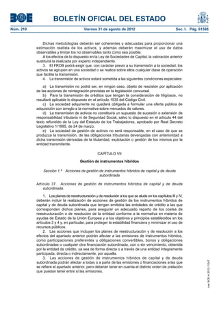 BOLETÍN OFICIAL DEL ESTADO
Núm. 210	                                   Viernes 31 de agosto de 2012	                                   Sec. I. Pág. 61586


                Dichas metodologías deberán ser coherentes y adecuadas para proporcionar una
            estimación realista de los activos, y además deberán maximizar el uso de datos
            observables y limitar los no observables tanto como sea posible.
                A los efectos de lo dispuesto en la Ley de Sociedades de Capital, la valoración anterior
            sustituirá la realizada por experto independiente.
                3.  El FROB podrá exigir que, con carácter previo a su transmisión a la sociedad, los
            activos se agrupen en una sociedad o se realice sobre ellos cualquier clase de operación
            que facilite la transmisión.
                4.  La transmisión de activos estará sometida a las siguientes condiciones especiales:

                a)  La transmisión no podrá ser, en ningún caso, objeto de rescisión por aplicación
            de las acciones de reintegración previstas en la legislación concursal.
                b)  Para la transmisión de créditos que tengan la consideración de litigiosos, no
            resultará aplicable lo dispuesto en el artículo 1535 del Código Civil.
                c)  La sociedad adquirente no quedará obligada a formular una oferta pública de
            adquisición con arreglo a la normativa sobre mercados de valores.
                d)  La transmisión de activos no constituirá un supuesto de sucesión o extensión de
            responsabilidad tributaria ni de Seguridad Social, salvo lo dispuesto en el artículo 44 del
            texto refundido de la Ley del Estatuto de los Trabajadores, aprobado por Real Decreto
            Legislativo 1/1995, de 24 de marzo.
                e)  La sociedad de gestión de activos no será responsable, en el caso de que se
            produzca la transmisión, de las obligaciones tributarias devengadas con anterioridad a
            dicha transmisión derivadas de la titularidad, explotación o gestión de los mismos por la
            entidad transmitente.

                                                      CAPÍTULO VII

                                          Gestión de instrumentos híbridos

                Sección 1.ª  Acciones de gestión de instrumentos híbridos de capital y de deuda
                                                 subordinada

            Artículo 37.  Acciones de gestión de instrumentos híbridos de capital y de deuda
                subordinada.

                 1.  Los planes de reestructuración y de resolución a los que se alude en los capítulos III y IV,
            deberán incluir la realización de acciones de gestión de los instrumentos híbridos de
            capital y de deuda subordinada que tengan emitidos las entidades de crédito a las que
            corresponden dichos planes, para asegurar un adecuado reparto de los costes de
            reestructuración o de resolución de la entidad conforme a la normativa en materia de
            ayudas de Estado de la Unión Europea y a los objetivos y principios establecidos en los
            artículos 3 y 4 y, en particular, para proteger la estabilidad financiera y minimizar el uso de
            recursos públicos.
                 2.  Las acciones que incluyan los planes de reestructuración y de resolución a los
            efectos del apartado anterior podrán afectar a las emisiones de instrumentos híbridos,
            como participaciones preferentes u obligaciones convertibles, bonos y obligaciones
            subordinadas o cualquier otra financiación subordinada, con o sin vencimiento, obtenida
            por la entidad de crédito, ya sea de forma directa o a través de una entidad íntegramente
            participada, directa o indirectamente, por aquella.
                 3.  Las acciones de gestión de instrumentos híbridos de capital y de deuda
                                                                                                                             cve: BOE-A-2012-11247




            subordinada podrán afectar a todas o a parte de las emisiones o financiaciones a las que
            se refiere el apartado anterior, pero deberán tener en cuenta el distinto orden de prelación
            que puedan tener entre sí las emisiones.
 
