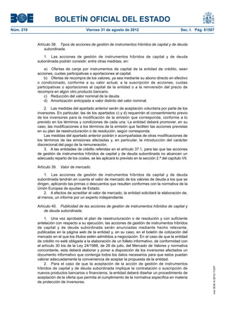 BOLETÍN OFICIAL DEL ESTADO
Núm. 210	                                 Viernes 31 de agosto de 2012	                               Sec. I. Pág. 61587


            Artículo 38.  Tipos de acciones de gestión de instrumentos híbridos de capital y de deuda
                subordinada.

               1.  Las acciones de gestión de instrumentos híbridos de capital y de deuda
            subordinada podrán consistir, entre otras medidas, en:

                a)  Ofertas de canje por instrumentos de capital de la entidad de crédito, sean
            acciones, cuotas participativas o aportaciones al capital.
                b)  Ofertas de recompra de los valores, ya sea mediante su abono directo en efectivo
            o condicionado, conforme a su valor actual, a la suscripción de acciones, cuotas
            participativas o aportaciones al capital de la entidad o a la reinversión del precio de
            recompra en algún otro producto bancario.
                c)  Reducción del valor nominal de la deuda.
                d)  Amortización anticipada a valor distinto del valor nominal.

                2.  Las medidas del apartado anterior serán de aceptación voluntaria por parte de los
            inversores. En particular, las de los apartados c) y d) requerirán el consentimiento previo
            de los inversores para la modificación de la emisión que corresponda, conforme a lo
            previsto en los términos y condiciones de cada una. La entidad deberá promover, en su
            caso, las modificaciones a los términos de la emisión que faciliten las acciones previstas
            en su plan de reestructuración o de resolución, según corresponda.
                Las medidas del apartado anterior podrán ir acompañadas de otras modificaciones de
            los términos de las emisiones afectadas y, en particular, la introducción del carácter
            discrecional del pago de la remuneración.
                3.  A las entidades de crédito referidas en el artículo 37.1, para las que las acciones
            de gestión de instrumentos híbridos de capital y de deuda subordinada no alcancen un
            adecuado reparto de los costes, se les aplicará lo previsto en la sección 2.ª del capítulo VII.

            Artículo 39.  Valor de mercado.

                 1.  Las acciones de gestión de instrumentos híbridos de capital y de deuda
            subordinada tendrán en cuenta el valor de mercado de los valores de deuda a los que se
            dirigen, aplicando las primas o descuentos que resulten conformes con la normativa de la
            Unión Europea de ayudas de Estado.
                 2.  A efectos de acreditar el valor de mercado, la entidad solicitará la elaboración de,
            al menos, un informe por un experto independiente.

            Artículo 40.  Publicidad de las acciones de gestión de instrumentos híbridos de capital y
                de deuda subordinada.

                1.  Una vez aprobado el plan de reestructuración o de resolución y con suficiente
            antelación con respecto a su ejecución, las acciones de gestión de instrumentos híbridos
            de capital y de deuda subordinada serán anunciadas mediante hecho relevante,
            publicadas en la página web de la entidad y, en su caso, en el boletín de cotización del
            mercado en el que los títulos estén admitidos a negociación. En el caso de que la entidad
            de crédito no esté obligada a la elaboración de un folleto informativo, de conformidad con
            el artículo 30 bis de la Ley 24/1988, de 28 de julio, del Mercado de Valores y normativa
            concordante, esta deberá elaborar y poner a disposición de los inversores afectados un
            documento informativo que contenga todos los datos necesarios para que estos puedan
            valorar adecuadamente la conveniencia de aceptar la propuesta de la entidad.
                2.  Para el caso de que la aceptación de la acción de gestión de instrumentos
                                                                                                                       cve: BOE-A-2012-11247




            híbridos de capital y de deuda subordinada implique la contratación o suscripción de
            nuevos productos bancarios o financieros, la entidad deberá diseñar un procedimiento de
            aceptación de la oferta que permita el cumplimiento de la normativa específica en materia
            de protección de inversores.
 