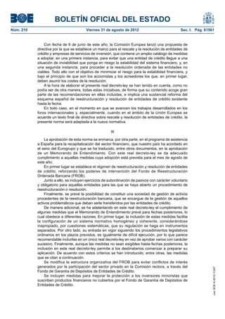 BOLETÍN OFICIAL DEL ESTADO
Núm. 210	                                Viernes 31 de agosto de 2012	                             Sec. I. Pág. 61561


                Con fecha de 6 de junio de este año, la Comisión Europea lanzó una propuesta de
            directiva por la que se establece un marco para el rescate y la resolución de entidades de
            crédito y empresas de servicios de inversión, que contiene un amplio catálogo de medidas
            a adoptar, en una primera instancia, para evitar que una entidad de crédito llegue a una
            situación de inviabilidad que ponga en riesgo la estabilidad del sistema financiero, y, en
            una segunda instancia, para proceder a la resolución ordenada de las entidades no
            viables. Todo ello con el objetivo de minimizar el riesgo para la estabilidad financiera, y
            bajo el principio de que son los accionistas y los acreedores los que, en primer lugar,
            deben asumir los costes de la resolución.
                A la hora de elaborar el presente real decreto-ley se han tenido en cuenta, como no
            podía ser de otra manera, todas estas iniciativas, de forma que su contenido acoge gran
            parte de las recomendaciones en ellas incluidas, e implica una sustancial reforma del
            esquema español de reestructuración y resolución de entidades de crédito existente
            hasta la fecha.
                En todo caso, en el momento en que se avancen los trabajos desarrollados en los
            foros internacionales y, especialmente, cuando en el ámbito de la Unión Europea se
            acuerde un texto final de directiva sobre rescate y resolución de entidades de crédito, la
            presente norma será adaptada a la nueva normativa.

                                                         III

                La aprobación de esta norma se enmarca, por otra parte, en el programa de asistencia
            a España para la recapitalización del sector financiero, que nuestro país ha acordado en
            el seno del Eurogrupo y que se ha traducido, entre otros documentos, en la aprobación
            de un Memorando de Entendimiento. Con este real decreto-ley se da adecuado
            cumplimiento a aquellas medidas cuya adopción está prevista para el mes de agosto de
            este año.
                En primer lugar se establece el régimen de reestructuración y resolución de entidades
            de crédito, reforzando los poderes de intervención del Fondo de Reestructuración
            Ordenada Bancaria (FROB).
                Junto a ello, se incluyen ejercicios de subordinación de pasivos con carácter voluntario
            y obligatorio para aquellas entidades para las que se haya abierto un procedimiento de
            reestructuración o resolución.
                Finalmente, se prevé la posibilidad de constituir una sociedad de gestión de activos
            procedentes de la reestructuración bancaria, que se encargue de la gestión de aquellos
            activos problemáticos que deban serle transferidos por las entidades de crédito.
                De manera adicional, se ha adelantando en este real decreto-ley el cumplimiento de
            algunas medidas que el Memorando de Entendimiento prevé para fechas posteriores, lo
            cual obedece a diferentes razones. En primer lugar, la inclusión de estas medidas facilita
            la configuración de un sistema normativo homogéneo y coherente, considerándose
            inapropiado, por cuestiones sistemáticas, que su regulación se haga en instrumentos
            separados. Por otro lado, su entrada en vigor siguiendo los procedimientos legislativos
            ordinarios en los plazos previstos, es igualmente de difícil ejecución, por lo que parece
            recomendable incluirlas en un único real decreto-ley en vez de aprobar varios con carácter
            sucesivo. Finalmente, aunque las medidas no sean exigibles hasta fechas posteriores, la
            inclusión en este real decreto-ley permite a los destinatarios comenzar a preparar su
            aplicación. De acuerdo con estos criterios se han introducido, entre otras, las medidas
            que se citan a continuación.
                Se modifica la estructura organizativa del FROB para evitar conflictos de interés
            generados por la participación del sector privado en la Comisión rectora, a través del
                                                                                                                    cve: BOE-A-2012-11247




            Fondo de Garantía de Depósitos de Entidades de Crédito.
                Se incluyen medidas para mejorar la protección a los inversores minoristas que
            suscriben productos financieros no cubiertos por el Fondo de Garantía de Depósitos de
            Entidades de Crédito.
 