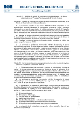 BOLETÍN OFICIAL DEL ESTADO
Núm. 210	                                 Viernes 31 de agosto de 2012	                           Sec. I. Pág. 61588


                Sección 2.ª  Acciones de gestión de instrumentos híbridos de capital y de deuda
                      subordinada por el Fondo de Reestructuración Ordenada Bancaria

            Artículo 41.  Gestión de instrumentos híbridos de capital y de deuda subordinada por el
                Fondo de Reestructuración Ordenada Bancaria.

                1.  En los términos previstos en esta sección el FROB acordará, con carácter de acto
            administrativo, acciones de gestión de instrumentos híbridos de capital y de deuda
            subordinada en el caso de las entidades de crédito referidas en el artículo 37.1 para las
            que se haya elaborado un plan de reestructuración o de resolución, incluyéndolas en dicho
            plan, si estimase que son necesarias para alcanzar alguno de los siguientes objetivos:

                a)  Asegurar un reparto adecuado de los costes de la reestructuración o la resolución
            de las entidades de crédito, conforme a la normativa en materia de ayudas de Estado de
            la Unión Europea y tratando de minimizar el uso de los recursos públicos.
                b)  Preservar o restaurar la posición financiera de las entidades de crédito que
            reciban apoyo financiero del FROB.

                2.  Las acciones de gestión de instrumentos híbridos de capital y de deuda
            subordinada que acuerde el FROB serán vinculantes para las entidades de crédito a
            quienes van dirigidas, para sus entidades íntegramente participadas de forma directa o
            indirecta a través de las cuales se haya realizado la emisión, y para los titulares de los
            instrumentos híbridos de capital y de deuda subordinada. En la medida en que dichas
            acciones de gestión tengan por objeto asegurar un reparto adecuado de los costes de
            reestructuración o resolución, quedan excluidos de dichas acciones de gestión los
            instrumentos híbridos de capital y de deuda subordinada que el propio FROB hubiera
            suscrito o adquirido en virtud del presente real decreto-ley, independientemente de si han
            sido suscritos con anterioridad a dichas acciones.

            Artículo 42.  Contenido de las acciones de gestión de instrumentos híbridos de capital y
                de deuda subordinada que acuerde el FROB.

                1.  El FROB determinará qué emisiones o partidas de instrumentos híbridos de
            capital y de deuda subordinada se encuentran dentro del ámbito de aplicación de la
            acción de gestión, debiendo respetar, en esa determinación, el distinto orden de prelación
            que puedan tener entre sí las emisiones. No se podrán imputar proporcionalmente más
            pérdidas a los titulares de valores que tengan mejor rango que otros, y en cualquier caso,
            será preciso que los accionistas, cuotapartícipes o socios de la entidad de crédito hayan
            asumido pérdidas hasta donde fuera posible.
                2.  Las acciones de gestión de instrumentos híbridos de capital y de deuda
            subordinada que podrá acordar el FROB conforme a lo previsto en esta sección, serán
            una o varias de las que se indican a continuación:

                 a)  El aplazamiento, la suspensión, la eliminación o modificación de determinados
            derechos, obligaciones, términos y condiciones de todas o alguna de las emisiones de
            instrumentos híbridos de capital y de deuda subordinada de la entidad en el sentido del
            artículo 37.2. Las modificaciones podrán afectar, entre otros, a:

               1.º    El pago de intereses.
               2.º    El reembolso del principal.
               3.º    Los supuestos de incumplimiento.
               4.º    La fecha de vencimiento.
                                                                                                                   cve: BOE-A-2012-11247




               5.º    Los derechos individuales o colectivos de los inversores.
               6.º    El derecho de solicitar la declaración de un incumplimiento.
               7.º    El derecho a exigir cualquier pago relacionado con los valores.

                b)  La obligación de la entidad de recomprar los valores afectados al precio que
            determine el propio FROB.
 