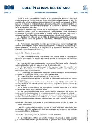 BOLETÍN OFICIAL DEL ESTADO
Núm. 210	                                 Viernes 31 de agosto de 2012	                            Sec. I. Pág. 61589


                El FROB estará facultado para diseñar el procedimiento de recompra, sin que el
            precio de recompra total de cada una de las emisiones pueda exceder de su valor de
            mercado y las primas o descuentos que sean conformes con la normativa de la Unión
            Europea en materia de ayudas de Estado. En cualquier caso, los inversores recibirán un
            importe no inferior al que habrían recibido en caso de liquidación de la entidad en el marco
            de un procedimiento concursal.
                Asimismo, el FROB podrá estipular que el pago del precio de recompra se reinvierta
            en la suscripción de acciones, cuotas participativas o aportaciones al capital social, según
            corresponda, o que dicho pago se realice en especie mediante la entrega de acciones o
            cuotas participativas disponibles en autocartera directa o indirecta de la entidad.
                c)  Cualquier otra actuación que la entidad de crédito afectada podría haber realizado
            a través de una acción de gestión de instrumentos híbridos de capital y de deuda
            subordinada.

                3.  A efectos de ejecutar las medidas que correspondan conforme al apartado
            anterior, el FROB podrá adoptar los acuerdos sociales y realizará las actuaciones que
            fueran necesarias, al amparo de lo dispuesto en el artículo 61. Asimismo, será de
            aplicación lo dispuesto en el artículo 63.1.

            Artículo 43.  Criterios de valoración.

                 El Fondo de Reestructuración Ordenada Bancaria deberá valorar la idoneidad y el
            contenido de la acción de gestión que vaya a acordar en función de los siguientes
            criterios:

                 a)  La proporción que representan los instrumentos híbridos de capital y de deuda
            subordinada de la entidad con respecto al total de activos de esta.
                 b)  El importe de las ayudas públicas percibidas o que vaya a percibir la entidad y su
            forma de instrumentación y, en particular, si la entidad ha recibido o va a recibir apoyo
            financiero en forma de capital social.
                 c)  La proporción que representan las ayudas públicas percibidas o comprometidas
            con respecto a los activos ponderados por riesgo de la entidad.
                 d)  La viabilidad de la entidad de crédito sin dichas ayudas.
                 e)  La capacidad actual y futura de la entidad de crédito para captar recursos propios
            en el mercado.
                 f)  El importe que recibirían los titulares de instrumentos híbridos de la entidad de
            crédito y de deuda subordinada en caso de disolución y liquidación de esta y a falta de
            ayudas públicas.
                 g)  El valor de mercado de los instrumentos híbridos de capital y de deuda
            subordinada a los que vaya a afectar la acción.
                 h)  La efectividad obtenida o que podría obtener una acción de gestión de
            instrumentos híbridos de capital y de deuda subordinada llevada a cabo por la entidad.
                 i)  El grado de probabilidad con que los inversores aceptarían voluntariamente las
            medidas previstas en el artículo anterior, teniendo en cuenta, además, el perfil mayoritario
            de las inversiones en cada una de las emisiones a las que vaya a afectar la acción.

            Artículo 44.  Aprobación de la acción de gestión de instrumentos híbridos de capital y de
                deuda subordinada.

                La acción de gestión de instrumentos híbridos de capital y de deuda subordinada será
            aprobada por el FROB, que la remitirá, junto a una memoria con las razones que justifican
                                                                                                                    cve: BOE-A-2012-11247




            su adopción, al Banco de España.

            Artículo 45.  Publicidad y fecha de efectos del acuerdo del FROB.

                1.  El FROB deberá notificar con carácter inmediato a la entidad de crédito afectada
            y, al Ministerio de Economía y Competitividad, la ejecución de la acción de gestión de
 