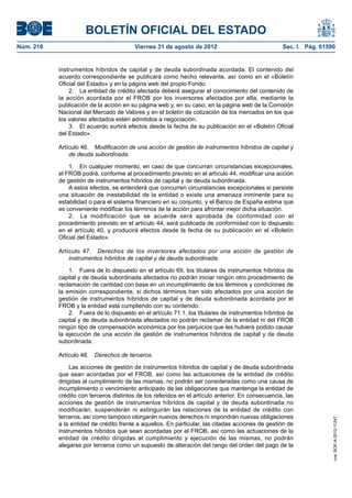 BOLETÍN OFICIAL DEL ESTADO
Núm. 210	                                 Viernes 31 de agosto de 2012	                             Sec. I. Pág. 61590


            instrumentos híbridos de capital y de deuda subordinada acordada. El contenido del
            acuerdo correspondiente se publicará como hecho relevante, así como en el «Boletín
            Oficial del Estado» y en la página web del propio Fondo.
                2.  La entidad de crédito afectada deberá asegurar el conocimiento del contenido de
            la acción acordada por el FROB por los inversores afectados por ella, mediante la
            publicación de la acción en su página web y, en su caso, en la página web de la Comisión
            Nacional del Mercado de Valores y en el boletín de cotización de los mercados en los que
            los valores afectados estén admitidos a negociación.
                3.  El acuerdo surtirá efectos desde la fecha de su publicación en el «Boletín Oficial
            del Estado».

            Artículo 46.  Modificación de una acción de gestión de instrumentos híbridos de capital y
                de deuda subordinada.

                1.  En cualquier momento, en caso de que concurran circunstancias excepcionales,
            el FROB podrá, conforme al procedimiento previsto en el artículo 44, modificar una acción
            de gestión de instrumentos híbridos de capital y de deuda subordinada.
                A estos efectos, se entenderá que concurren circunstancias excepcionales si persiste
            una situación de inestabilidad de la entidad o existe una amenaza inminente para su
            estabilidad o para el sistema financiero en su conjunto, y el Banco de España estima que
            es conveniente modificar los términos de la acción para afrontar mejor dicha situación.
                2.  La modificación que se acuerde será aprobada de conformidad con el
            procedimiento previsto en el artículo 44, será publicada de conformidad con lo dispuesto
            en el artículo 40, y producirá efectos desde la fecha de su publicación en el «Boletín
            Oficial del Estado».

            Artículo 47.  Derechos de los inversores afectados por una acción de gestión de
                instrumentos híbridos de capital y de deuda subordinada.

                1.  Fuera de lo dispuesto en el artículo 69, los titulares de instrumentos híbridos de
            capital y de deuda subordinada afectados no podrán iniciar ningún otro procedimiento de
            reclamación de cantidad con base en un incumplimiento de los términos y condiciones de
            la emisión correspondiente, si dichos términos han sido afectados por una acción de
            gestión de instrumentos híbridos de capital y de deuda subordinada acordada por el
            FROB y la entidad está cumpliendo con su contenido.
                2.  Fuera de lo dispuesto en el artículo 71.1, los titulares de instrumentos híbridos de
            capital y de deuda subordinada afectados no podrán reclamar de la entidad ni del FROB
            ningún tipo de compensación económica por los perjuicios que les hubiera podido causar
            la ejecución de una acción de gestión de instrumentos híbridos de capital y de deuda
            subordinada.

            Artículo 48.  Derechos de terceros.

                 Las acciones de gestión de instrumentos híbridos de capital y de deuda subordinada
            que sean acordadas por el FROB, así como las actuaciones de la entidad de crédito
            dirigidas al cumplimiento de las mismas, no podrán ser consideradas como una causa de
            incumplimiento o vencimiento anticipado de las obligaciones que mantenga la entidad de
            crédito con terceros distintos de los referidos en el artículo anterior. En consecuencia, las
            acciones de gestión de instrumentos híbridos de capital y de deuda subordinada no
            modificarán, suspenderán ni extinguirán las relaciones de la entidad de crédito con
            terceros, así como tampoco otorgarán nuevos derechos ni impondrán nuevas obligaciones
                                                                                                                     cve: BOE-A-2012-11247




            a la entidad de crédito frente a aquellos. En particular, las citadas acciones de gestión de
            instrumentos híbridos que sean acordadas por el FROB, así como las actuaciones de la
            entidad de crédito dirigidas al cumplimiento y ejecución de las mismas, no podrán
            alegarse por terceros como un supuesto de alteración del rango del orden del pago de la
 