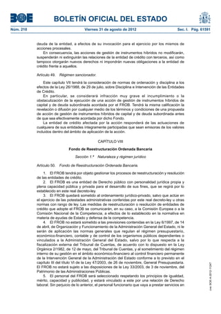 BOLETÍN OFICIAL DEL ESTADO
Núm. 210	                                 Viernes 31 de agosto de 2012	                              Sec. I. Pág. 61591


            deuda de la entidad, a efectos de su invocación para el ejercicio por los mismos de
            acciones procesales.
                En consecuencia, las acciones de gestión de instrumentos híbridos no modificarán,
            suspenderán ni extinguirán las relaciones de la entidad de crédito con terceros, así como
            tampoco otorgarán nuevos derechos ni impondrán nuevas obligaciones a la entidad de
            crédito frente a aquellos.

            Artículo 49.  Régimen sancionador.

                Este capítulo VII tendrá la consideración de normas de ordenación y disciplina a los
            efectos de la Ley 26/1988, de 29 de julio, sobre Disciplina e Intervención de las Entidades
            de Crédito.
                En particular, se considerará infracción muy grave el incumplimiento o la
            obstaculización de la ejecución de una acción de gestión de instrumentos híbridos de
            capital y de deuda subordinada acordada por el FROB. Tendrá la misma calificación la
            revelación o difusión por cualquier medio de los términos y condiciones de una propuesta
            de acción de gestión de instrumentos híbridos de capital y de deuda subordinada antes
            de que sea efectivamente acordada por dicho Fondo.
                La entidad de crédito afectada por la acción responderá de las actuaciones de
            cualquiera de sus entidades íntegramente participadas que sean emisoras de los valores
            incluidos dentro del ámbito de aplicación de la acción.

                                                  CAPÍTULO VIII

                                Fondo de Reestructuración Ordenada Bancaria

                                    Sección 1.ª  Naturaleza y régimen jurídico

            Artículo 50.  Fondo de Reestructuración Ordenada Bancaria.

                1.  El FROB tendrá por objeto gestionar los procesos de reestructuración y resolución
            de las entidades de crédito.
                2.  El FROB es una entidad de Derecho público con personalidad jurídica propia y
            plena capacidad pública y privada para el desarrollo de sus fines, que se regirá por lo
            establecido en este real decreto-ley.
                3.  El FROB quedará sometido al ordenamiento jurídico-privado, salvo que actúe en
            el ejercicio de las potestades administrativas conferidas por este real decreto-ley u otras
            normas con rango de ley. Las medidas de reestructuración o resolución de entidades de
            crédito que adopte el FROB se comunicarán, en su caso, a la Comisión Europea o a la
            Comisión Nacional de la Competencia, a efectos de lo establecido en la normativa en
            materia de ayudas de Estado y defensa de la competencia.
                4.  El FROB no estará sometido a las previsiones contenidas en la Ley 6/1997, de 14
            de abril, de Organización y Funcionamiento de la Administración General del Estado, ni le
            serán de aplicación las normas generales que regulan el régimen presupuestario,
            económico-financiero, contable y de control de los organismos públicos dependientes o
            vinculados a la Administración General del Estado, salvo por lo que respecta a la
            fiscalización externa del Tribunal de Cuentas, de acuerdo con lo dispuesto en la Ley
            Orgánica 2/1982, de 12 de mayo, del Tribunal de Cuentas, y al sometimiento del régimen
            interno de su gestión en el ámbito económico-financiero al control financiero permanente
            de la Intervención General de la Administración del Estado conforme a lo previsto en el
            capítulo III del título VI de la Ley 47/2003, de 26 de noviembre, General Presupuestaria.
                                                                                                                      cve: BOE-A-2012-11247




            El FROB no estará sujeto a las disposiciones de la Ley 33/2003, de 3 de noviembre, del
            Patrimonio de las Administraciones Públicas.
                5.  El personal del FROB será seleccionado respetando los principios de igualdad,
            mérito, capacidad y publicidad, y estará vinculado a este por una relación de Derecho
            laboral. Sin perjuicio de lo anterior, el personal funcionario que vaya a prestar servicios en
 