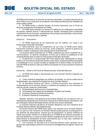 BOLETÍN OFICIAL DEL ESTADO
Núm. 210	                                 Viernes 31 de agosto de 2012	                           Sec. I. Pág. 61592


            el FROB podrá hacerlo en la situación de servicios especiales. Los gastos del personal de
            dicho fondo y de sus directivos se someterán a los límites previstos para las entidades del
            sector público estatal.
                6.  El FROB tendrá, a efectos fiscales, el mismo tratamiento que el Fondo de
            Garantía de Depósitos de Entidades de Crédito.
                7.  El FROB podrá contratar con terceros la realización de cualesquiera actividades
            de carácter material, técnico o instrumental que resulten necesarias para el adecuado
            cumplimiento de sus funciones, ajustándose a los principios de publicidad y concurrencia,
            salvo en casos excepcionales y urgentes.

            Artículo 51.  Financiación.

                1.  El FROB dispondrá de las dotaciones que se realicen con cargo a los
            Presupuestos Generales del Estado.
                2.  Adicionalmente, para el cumplimiento de sus fines, el FROB podrá captar
            financiación emitiendo valores de renta fija, recibir préstamos, solicitar la apertura de
            créditos y realizar cualesquiera otras operaciones de endeudamiento.
                Los recursos ajenos obtenidos por el FROB, cualquiera que sea la modalidad de su
            instrumentación, no deberán sobrepasar el límite que al efecto se establezca en las
            correspondientes leyes anuales de Presupuestos Generales del Estado.
                3.  El patrimonio no comprometido del Fondo deberá estar materializado en deuda
            pública o en otros activos de elevada liquidez y bajo riesgo. Cualquier beneficio devengado
            y contabilizado en sus cuentas anuales se ingresará en el Tesoro Público. El servicio de
            caja del FROB se llevará a cabo por el Banco de España con el que suscribirá el oportuno
            convenio.

            Artículo 52.  Gobierno del Fondo de Reestructuración Ordenada Bancaria.

               1.  El FROB será regido y administrado por una Comisión Rectora integrada por
            nueve miembros:

                a)  Cuatro miembros designados por el Banco de España, uno de los cuales será el
            Subgobernador, que ostentará la Presidencia de la Comisión Rectora.
                b)  El Secretario General del Tesoro y Política Financiera, que ostentará la
            Vicepresidencia de la Comisión Rectora y sustituirá al Presidente en sus funciones en
            caso de vacante, ausencia o enfermedad.
                c)  El Subsecretario de Economía y Competitividad.
                d)  El Presidente del Instituto de Contabilidad y Auditoría de Cuentas.
                e)  El Director General de Política Económica.
                f)  El Director General de Presupuestos.

                Asistirán, asimismo, a las sesiones de la Comisión Rectora, con voz pero sin voto, un
            representante designado por el Interventor General de la Administración del Estado y otro
            por el Abogado General del Estado-Director del Servicio Jurídico del Estado.
                La Comisión Ejecutiva del Banco de España designará a los tres miembros de la
            Comisión Rectora distintos del Subgobernador.
                El Director General del FROB podrá asistir a las sesiones de la Comisión Rectora,
            con voz pero sin voto. Asimismo, la Comisión Rectora podrá autorizar la participación en
            sus sesiones de observadores, siempre que tal participación no genere conflictos de
            interés que puedan interferir en el desarrollo por el FROB de las funciones previstas en
            este real decreto-ley. La propia Comisión Rectora establecerá los términos en que ha de
                                                                                                                   cve: BOE-A-2012-11247




            desenvolverse la participación de estos observadores que, en todo caso, carecerán de
            voto y quedarán sometidos al deber de secreto.
                2.  Las funciones de Secretario de la Comisión Rectora serán ejercidas por la
            persona que esta designe conforme a lo previsto en el Reglamento de régimen interno del
            FROB.
 