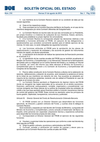 BOLETÍN OFICIAL DEL ESTADO
Núm. 210	                                Viernes 31 de agosto de 2012	                           Sec. I. Pág. 61593


               3.  Los miembros de la Comisión Rectora cesarán en su condición de tales por las
            causas siguientes:

               a)  Cese en los respectivos cargos.
               b)  Cese acordado por la Comisión Ejecutiva del Banco de España, en el caso de los
            miembros designados por dicha Comisión diferentes del Subgobernador.

                4.  La Comisión Rectora se reunirá cada vez que sea convocada por su Presidente,
            por propia iniciativa o a instancia de cualquiera de sus miembros. Estará, asimismo,
            facultada para establecer su propio régimen de convocatorias.
                5.  A la Comisión Rectora le corresponde adoptar las decisiones relativas a las
            potestades y funciones atribuidas al FROB, sin perjuicio de las delegaciones o
            apoderamientos que considere conveniente aprobar para el debido ejercicio de las
            mismas. En todo caso, no serán delegables las siguientes funciones:

                a)  Las funciones atribuidas al FROB para la aprobación de los planes de
            reestructuración y resolución de entidades y las acciones de gestión de instrumentos
            híbridos de capital y de deuda subordinada.
                b)  La aprobación de la decisión de realizar las operaciones de financiación previstas
            en el artículo 51.2.
                c)  La aprobación de las cuentas anuales del FROB que se remitirán anualmente al
            Ministro de Economía y Competitividad y a la Intervención General de la Administración
            del Estado para su integración en la Cuenta General del Estado y su traslado al Tribunal
            de Cuentas, así como del informe que debe elevarse al Ministro de Economía y
            Competitividad para su remisión a la Comisión de Economía y Competitividad del
            Congreso de los Diputados.

                6.  Para la válida constitución de la Comisión Rectora a efectos de la celebración de
            sesiones, deliberaciones y adopción de acuerdos, será necesaria la asistencia al menos
            de la mitad de sus miembros con derecho de voto. Sus acuerdos se adoptarán por
            mayoría de los miembros asistentes, teniendo voto de calidad el Presidente en caso de
            empate en el número de votos.
                7.  La Comisión Rectora aprobará un Reglamento de régimen interno del FROB
            donde se recogerán las reglas esenciales de su actuación en el ámbito económico,
            financiero, patrimonial, presupuestario, contable, organizativo y procedimental. Las
            normas recogerán las líneas básicas de su política de propiedad sobre las entidades de
            crédito a las que haya aportado apoyo financiero público e incluirán mecanismos internos
            de control del gobierno del FROB. Estas normas se asentarán sobre los principios de
            buena gestión, objetividad, transparencia, concurrencia y publicidad.

            Artículo 53.  Director General del Fondo de Reestructuración Ordenada Bancaria.

                1.  El FROB contará con un Director General que desarrollará las funciones
            ejecutivas, de dirección y gestión ordinaria del Fondo, y cuantas otras le delegue la
            Comisión Rectora.
                Será nombrado y separado por real decreto del Consejo de Ministros, a propuesta del
            Ministro de Economía y Competitividad y previa consulta al Gobernador del Banco de
            España, entre personas con capacidad, preparación técnica y experiencia suficientes
            para desarrollar las funciones propias de este cargo.
                2.  Corresponderá al Director General del FROB el ejercicio de las siguientes
            funciones:
                                                                                                                  cve: BOE-A-2012-11247




               a)  Impulsar y supervisar todas las operaciones que conforme a este real decreto-ley
            deba ejecutar el FROB.
               b)  Dirigir la gestión ordinaria, económica y administrativa del FROB.
               c)  Formular, someter a verificación por auditor de cuentas y elevar para su
            aprobación por la Comisión Rectora las cuentas anuales del FROB.
 