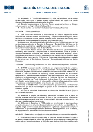 BOLETÍN OFICIAL DEL ESTADO
Núm. 210	                                Viernes 31 de agosto de 2012	                             Sec. I. Pág. 61594


                d)  Proponer a la Comisión Rectora la adopción de las decisiones que a esta le
            corresponden conforme a lo previsto en este real decreto-ley, sin perjuicio de que la
            Comisión Rectora pueda también adoptarlas de oficio.
                e)  Ejecutar los acuerdos de la Comisión Rectora y cuantas funciones le delegue
            esta, de acuerdo con lo previsto en el artículo 52.5.
                f)  Rendir cuentas a la Comisión Rectora del ejercicio de sus funciones.

            Artículo 54.  Control parlamentario.

                1.  Con periodicidad trimestral, el Presidente de la Comisión Rectora del FROB
            comparecerá ante la Comisión de Economía y Competitividad del Congreso de los
            Diputados, con el fin de informar sobre la evolución de las actividades del FROB y sobre
            los elementos fundamentales de su actuación económico-financiera.
                Adicionalmente, el Presidente de la Comisión Rectora del FROB comparecerá, en las
            condiciones que determine la Comisión de Economía y Competitividad del Congreso de
            los Diputados, para informar específicamente sobre las medidas de reestructuración o de
            resolución implementadas por parte de dicho Fondo.
                2.  La Comisión Rectora elevará a los Ministros de Hacienda y Administraciones
            Públicas y de Economía y Competitividad un informe trimestral sobre la gestión y
            actuación del FROB, donde se dará debida cuenta, entre otros aspectos, de las
            actuaciones de carácter económico y presupuestario de mayor impacto acometidas por el
            FROB durante el citado periodo. El Ministro de Economía y Competitividad dará traslado
            de dicho informe a la Comisión de Economía y Competitividad del Congreso de los
            Diputados.

            Artículo 55.  Cooperación y coordinación con otras autoridades competentes nacionales.

                 1.  El FROB colaborará con las autoridades que tengan encomendadas funciones
            relacionadas con la supervisión, la reestructuración o la resolución de entidades
            financieras, en particular, con el Banco de España, la Comisión Nacional del Mercado de
            Valores, la Dirección General de Seguros y Fondos de Pensiones, las autoridades
            designadas por las Comunidades Autónomas para realizar alguna de tales funciones, el
            Consorcio de Compensación de Seguros, el Fondo de Garantía de Depósitos de
            Entidades de Crédito y el Fondo de Garantía de Inversiones. A tal efecto podrá concluir
            con ellas los oportunos convenios de colaboración, así como solicitar cuanta información
            sea necesaria para el ejercicio de las competencias que tiene atribuidas.
                 Asimismo, el FROB facilitará a las autoridades a las que se refiere el párrafo anterior
            la información que resulte necesaria para el ejercicio de sus competencias conforme a la
            normativa vigente.
                 2.  En caso de resolución de entidades de crédito que pertenezcan a un grupo o
            conglomerado financiero:

                a)  El FROB, al adoptar las medidas y ejercitar las facultades que, al efecto, le
            confiere este real decreto-ley, minimizará el impacto que dichas medidas y facultades
            puedan tener eventualmente en el resto de las entidades del grupo o conglomerado y en
            el grupo o conglomerado en su conjunto.
                b)  El Banco de España y el FROB, cada uno en el marco de sus respectivas
            competencias, asumirán la función de coordinadores de la resolución cuando el Banco de
            España tenga encomendadas las funciones de vigilancia y supervisión del grupo
            consolidable en que se integre la entidad dominante del conglomerado o, en su defecto,
            de la propia entidad dominante considerada individualmente.
                                                                                                                    cve: BOE-A-2012-11247




            Artículo 56.  Cooperación y coordinación con otras autoridades competentes internacionales.

                1.  En el ejercicio de sus competencias y, en particular, en caso de reestructuración o
            de resolución de entidades de crédito que pertenezcan a grupos internacionales, el FROB
            colaborará con las instituciones de la Unión Europea, incluyendo la Autoridad Bancaria
 