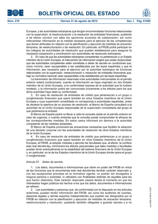 BOLETÍN OFICIAL DEL ESTADO
Núm. 210	                                Viernes 31 de agosto de 2012	                             Sec. I. Pág. 61595


            Europea, y las autoridades extranjeras que tengan encomendadas funciones relacionadas
            con la supervisión, la reestructuración o la resolución de entidades financieras, pudiendo
            a tal efecto concluir con ellas los oportunos acuerdos de colaboración, así como
            intercambiar información en la medida necesaria para el ejercicio de las competencias
            que tienen atribuidas en relación con la planificación y ejecución de medidas de actuación
            temprana, de reestructuración o de resolución. En particular, el FROB podrá participar en
            los colegios de autoridades de resolución que puedan establecerse para asegurar la
            necesaria cooperación y coordinación con autoridades de resolución extranjeras.
                2.  En caso de que las autoridades extranjeras competentes no pertenezcan a un Estado
            miembro de la Unión Europea, el intercambio de información exigirá que exista reciprocidad,
            que las autoridades competentes estén sometidas a deber de secreto en condiciones que,
            como mínimo, sean equiparables a las establecidas por las leyes españolas y que la
            información sea necesaria para el ejercicio por la autoridad extranjera de funciones
            relacionadas con la supervisión, reestructuración o resolución de entidades financieras que,
            bajo su normativa nacional, sean equiparables a las establecidas por las leyes españolas.
                La transmisión de información reservada a las autoridades mencionadas en el párrafo
            anterior estará condicionada, cuando la información se haya originado en otro Estado
            miembro de la Unión Europea, a la conformidad expresa de la autoridad que la hubiera
            revelado, y la información podrá ser comunicada únicamente a los efectos para los que
            dicha autoridad haya dado su conformidad.
                3.  En caso de resolución de entidades de crédito que pertenezcan a un grupo o
            conglomerado financiero que opere también en otros Estados miembros de la Unión
            Europea y cuya supervisión consolidada no corresponda a autoridades españolas, antes
            de declarar la apertura de un proceso de resolución, el Banco de España consultará a la
            autoridad de la Unión Europea responsable de la supervisión consolidada del grupo al
            que pertenezca la entidad.
                El Banco de España podrá no llevar a cabo la consulta citada en el párrafo anterior en
            caso de urgencia, o cuando entienda que la consulta puede comprometer la eficacia de
            las correspondientes medidas. En estos casos informará sin demora a la autoridad
            competente de las medidas adoptadas.
                El Banco de España promoverá las actuaciones necesarias que faciliten la adopción
            de una decisión conjunta con las autoridades de resolución de otros Estados miembros
            de la Unión Europea.
                4.  En caso de resolución de entidades de crédito que pertenezcan a un grupo o
            conglomerado financiero que opere también en otros Estados miembros de la Unión
            Europea, el FROB, al adoptar medidas y ejercitar las facultades que, al efecto, le confiere
            este real decreto-ley, minimizará los efectos perjudiciales que tales medidas y facultades
            puedan tener eventualmente en la estabilidad del sistema financiero de la Unión Europea
            y, en particular, en la de los Estados miembros de la Unión Europea donde opera el grupo
            o conglomerado.

            Artículo 57.  Deber de secreto.

                1.  Los datos, documentos e informaciones que obren en poder del FROB en virtud
            de las funciones que le encomienda este real decreto-ley tendrán carácter reservado y,
            con las excepciones previstas en la normativa vigente, no podrán ser divulgados a
            ninguna persona o autoridad, ni utilizados con finalidades distintas de aquellas para las
            que fueron obtenidos. Este carácter reservado cesará desde el momento en que los
            interesados hagan públicos los hechos a los que los datos, documentos e informaciones
            se refieren.
                                                                                                                    cve: BOE-A-2012-11247




                2.  Las autoridades y personas que, de conformidad con lo dispuesto en los artículos
            anteriores, puedan recibir información del FROB, así como los auditores de cuentas,
            asesores legales y demás expertos independientes que puedan ser designados por el
            FROB en relación con la planificación y ejecución de medidas de actuación temprana,
            reestructuración y resolución, quedarán también obligadas a guardar secreto y a no
 