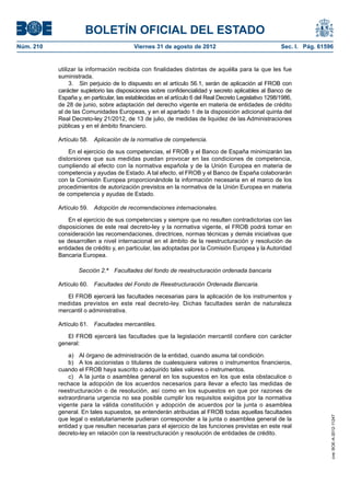 BOLETÍN OFICIAL DEL ESTADO
Núm. 210	                                  Viernes 31 de agosto de 2012	                                 Sec. I. Pág. 61596


            utilizar la información recibida con finalidades distintas de aquélla para la que les fue
            suministrada.
                 3.  Sin perjuicio de lo dispuesto en el artículo 56.1, serán de aplicación al FROB con
            carácter supletorio las disposiciones sobre confidencialidad y secreto aplicables al Banco de
            España y, en particular, las establecidas en el artículo 6 del Real Decreto Legislativo 1298/1986,
            de 28 de junio, sobre adaptación del derecho vigente en materia de entidades de crédito
            al de las Comunidades Europeas, y en el apartado 1 de la disposición adicional quinta del
            Real Decreto-ley 21/2012, de 13 de julio, de medidas de liquidez de las Administraciones
            públicas y en el ámbito financiero.

            Artículo 58.  Aplicación de la normativa de competencia.

                En el ejercicio de sus competencias, el FROB y el Banco de España minimizarán las
            distorsiones que sus medidas puedan provocar en las condiciones de competencia,
            cumpliendo al efecto con la normativa española y de la Unión Europea en materia de
            competencia y ayudas de Estado. A tal efecto, el FROB y el Banco de España colaborarán
            con la Comisión Europea proporcionándole la información necesaria en el marco de los
            procedimientos de autorización previstos en la normativa de la Unión Europea en materia
            de competencia y ayudas de Estado.

            Artículo 59.  Adopción de recomendaciones internacionales.

                En el ejercicio de sus competencias y siempre que no resulten contradictorias con las
            disposiciones de este real decreto-ley y la normativa vigente, el FROB podrá tomar en
            consideración las recomendaciones, directrices, normas técnicas y demás iniciativas que
            se desarrollen a nivel internacional en el ámbito de la reestructuración y resolución de
            entidades de crédito y, en particular, las adoptadas por la Comisión Europea y la Autoridad
            Bancaria Europea.

                    Sección 2.ª  Facultades del fondo de reestructuración ordenada bancaria

            Artículo 60.  Facultades del Fondo de Reestructuración Ordenada Bancaria.

               El FROB ejercerá las facultades necesarias para la aplicación de los instrumentos y
            medidas previstos en este real decreto-ley. Dichas facultades serán de naturaleza
            mercantil o administrativa.

            Artículo 61.  Facultades mercantiles.

               El FROB ejercerá las facultades que la legislación mercantil confiere con carácter
            general:

                a)  Al órgano de administración de la entidad, cuando asuma tal condición.
                b)  A los accionistas o titulares de cualesquiera valores o instrumentos financieros,
            cuando el FROB haya suscrito o adquirido tales valores o instrumentos.
                c)  A la junta o asamblea general en los supuestos en los que esta obstaculice o
            rechace la adopción de los acuerdos necesarios para llevar a efecto las medidas de
            reestructuración o de resolución, así como en los supuestos en que por razones de
            extraordinaria urgencia no sea posible cumplir los requisitos exigidos por la normativa
            vigente para la válida constitución y adopción de acuerdos por la junta o asamblea
            general. En tales supuestos, se entenderán atribuidas al FROB todas aquellas facultades
                                                                                                                          cve: BOE-A-2012-11247




            que legal o estatutariamente pudieran corresponder a la junta o asamblea general de la
            entidad y que resulten necesarias para el ejercicio de las funciones previstas en este real
            decreto-ley en relación con la reestructuración y resolución de entidades de crédito.
 