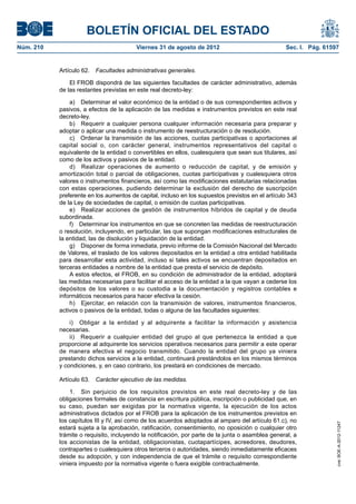 BOLETÍN OFICIAL DEL ESTADO
Núm. 210	                                Viernes 31 de agosto de 2012	                             Sec. I. Pág. 61597


            Artículo 62.  Facultades administrativas generales.

                El FROB dispondrá de las siguientes facultades de carácter administrativo, además
            de las restantes previstas en este real decreto-ley:

                a)  Determinar el valor económico de la entidad o de sus correspondientes activos y
            pasivos, a efectos de la aplicación de las medidas e instrumentos previstos en este real
            decreto-ley.
                b)  Requerir a cualquier persona cualquier información necesaria para preparar y
            adoptar o aplicar una medida o instrumento de reestructuración o de resolución.
                c)  Ordenar la transmisión de las acciones, cuotas participativas o aportaciones al
            capital social o, con carácter general, instrumentos representativos del capital o
            equivalente de la entidad o convertibles en ellos, cualesquiera que sean sus titulares, así
            como de los activos y pasivos de la entidad.
                d)  Realizar operaciones de aumento o reducción de capital, y de emisión y
            amortización total o parcial de obligaciones, cuotas participativas y cualesquiera otros
            valores o instrumentos financieros, así como las modificaciones estatutarias relacionadas
            con estas operaciones, pudiendo determinar la exclusión del derecho de suscripción
            preferente en los aumentos de capital, incluso en los supuestos previstos en el artículo 343
            de la Ley de sociedades de capital, o emisión de cuotas participativas.
                e)  Realizar acciones de gestión de instrumentos híbridos de capital y de deuda
            subordinada.
                f)  Determinar los instrumentos en que se concreten las medidas de reestructuración
            o resolución, incluyendo, en particular, las que supongan modificaciones estructurales de
            la entidad, las de disolución y liquidación de la entidad.
                g)  Disponer de forma inmediata, previo informe de la Comisión Nacional del Mercado
            de Valores, el traslado de los valores depositados en la entidad a otra entidad habilitada
            para desarrollar esta actividad, incluso si tales activos se encuentran depositados en
            terceras entidades a nombre de la entidad que presta el servicio de depósito.
                A estos efectos, el FROB, en su condición de administrador de la entidad, adoptará
            las medidas necesarias para facilitar el acceso de la entidad a la que vayan a cederse los
            depósitos de los valores o su custodia a la documentación y registros contables e
            informáticos necesarios para hacer efectiva la cesión.
                h)  Ejercitar, en relación con la transmisión de valores, instrumentos financieros,
            activos o pasivos de la entidad, todas o alguna de las facultades siguientes:

                i)  Obligar a la entidad y al adquirente a facilitar la información y asistencia
            necesarias.
                ii)  Requerir a cualquier entidad del grupo al que pertenezca la entidad a que
            proporcione al adquirente los servicios operativos necesarios para permitir a este operar
            de manera efectiva el negocio transmitido. Cuando la entidad del grupo ya viniera
            prestando dichos servicios a la entidad, continuará prestándolos en los mismos términos
            y condiciones, y, en caso contrario, los prestará en condiciones de mercado.

            Artículo 63.  Carácter ejecutivo de las medidas.

                1.  Sin perjuicio de los requisitos previstos en este real decreto-ley y de las
            obligaciones formales de constancia en escritura pública, inscripción o publicidad que, en
            su caso, puedan ser exigidas por la normativa vigente, la ejecución de los actos
            administrativos dictados por el FROB para la aplicación de los instrumentos previstos en
            los capítulos III y IV, así como de los acuerdos adoptados al amparo del artículo 61.c), no
                                                                                                                    cve: BOE-A-2012-11247




            estará sujeta a la aprobación, ratificación, consentimiento, no oposición o cualquier otro
            trámite o requisito, incluyendo la notificación, por parte de la junta o asamblea general, a
            los accionistas de la entidad, obligacionistas, cuotapartícipes, acreedores, deudores,
            contrapartes o cualesquiera otros terceros o autoridades, siendo inmediatamente eficaces
            desde su adopción, y con independencia de que el trámite o requisito correspondiente
            viniera impuesto por la normativa vigente o fuera exigible contractualmente.
 
