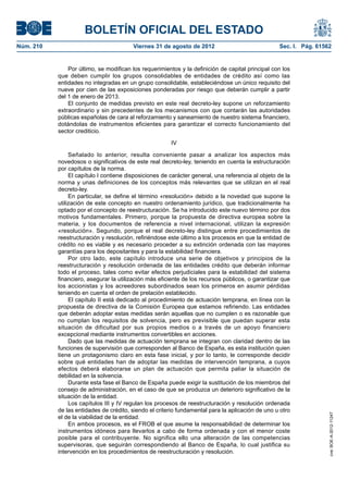 BOLETÍN OFICIAL DEL ESTADO
Núm. 210	                                 Viernes 31 de agosto de 2012	                             Sec. I. Pág. 61562


                Por último, se modifican los requerimientos y la definición de capital principal con los
            que deben cumplir los grupos consolidables de entidades de crédito así como las
            entidades no integradas en un grupo consolidable, estableciéndose un único requisito del
            nueve por cien de las exposiciones ponderadas por riesgo que deberán cumplir a partir
            del 1 de enero de 2013.
                El conjunto de medidas previsto en este real decreto-ley supone un reforzamiento
            extraordinario y sin precedentes de los mecanismos con que contarán las autoridades
            públicas españolas de cara al reforzamiento y saneamiento de nuestro sistema financiero,
            dotándolas de instrumentos eficientes para garantizar el correcto funcionamiento del
            sector crediticio.

                                                         IV

                 Señalado lo anterior, resulta conveniente pasar a analizar los aspectos más
            novedosos o significativos de este real decreto-ley, teniendo en cuenta la estructuración
            por capítulos de la norma.
                 El capítulo I contiene disposiciones de carácter general, una referencia al objeto de la
            norma y unas definiciones de los conceptos más relevantes que se utilizan en el real
            decreto-ley.
                 En particular, se define el término «resolución» debido a la novedad que supone la
            utilización de este concepto en nuestro ordenamiento jurídico, que tradicionalmente ha
            optado por el concepto de reestructuración. Se ha introducido este nuevo término por dos
            motivos fundamentales. Primero, porque la propuesta de directiva europea sobre la
            materia, y los documentos de referencia a nivel internacional, utilizan la expresión
            «resolución». Segundo, porque el real decreto-ley distingue entre procedimientos de
            reestructuración y resolución, refiriéndose este último a los procesos en que la entidad de
            crédito no es viable y es necesario proceder a su extinción ordenada con las mayores
            garantías para los depositantes y para la estabilidad financiera.
                 Por otro lado, este capítulo introduce una serie de objetivos y principios de la
            reestructuración y resolución ordenada de las entidades crédito que deberán informar
            todo el proceso, tales como evitar efectos perjudiciales para la estabilidad del sistema
            financiero, asegurar la utilización más eficiente de los recursos públicos, o garantizar que
            los accionistas y los acreedores subordinados sean los primeros en asumir pérdidas
            teniendo en cuenta el orden de prelación establecido.
                 El capítulo II está dedicado al procedimiento de actuación temprana, en línea con la
            propuesta de directiva de la Comisión Europea que estamos refiriendo. Las entidades
            que deberán adoptar estas medidas serán aquellas que no cumplen o es razonable que
            no cumplan los requisitos de solvencia, pero es previsible que puedan superar esta
            situación de dificultad por sus propios medios o a través de un apoyo financiero
            excepcional mediante instrumentos convertibles en acciones.
                 Dado que las medidas de actuación temprana se integran con claridad dentro de las
            funciones de supervisión que corresponden al Banco de España, es esta institución quien
            tiene un protagonismo claro en esta fase inicial, y por lo tanto, le corresponde decidir
            sobre qué entidades han de adoptar las medidas de intervención temprana, a cuyos
            efectos deberá elaborarse un plan de actuación que permita paliar la situación de
            debilidad en la solvencia.
                 Durante esta fase el Banco de España puede exigir la sustitución de los miembros del
            consejo de administración, en el caso de que se produzca un deterioro significativo de la
            situación de la entidad.
                 Los capítulos III y IV regulan los procesos de reestructuración y resolución ordenada
            de las entidades de crédito, siendo el criterio fundamental para la aplicación de uno u otro
                                                                                                                     cve: BOE-A-2012-11247




            el de la viabilidad de la entidad.
                 En ambos procesos, es el FROB el que asume la responsabilidad de determinar los
            instrumentos idóneos para llevarlos a cabo de forma ordenada y con el menor coste
            posible para el contribuyente. No significa ello una alteración de las competencias
            supervisoras, que seguirán correspondiendo al Banco de España, lo cual justifica su
            intervención en los procedimientos de reestructuración y resolución.
 