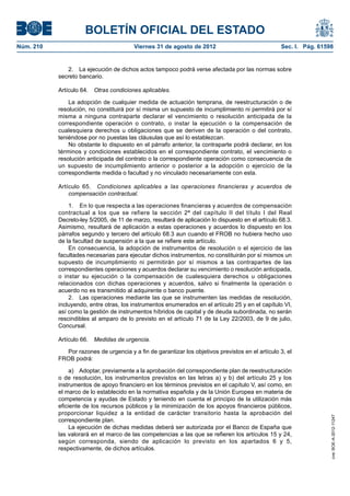 BOLETÍN OFICIAL DEL ESTADO
Núm. 210	                                 Viernes 31 de agosto de 2012	                             Sec. I. Pág. 61598


               2.  La ejecución de dichos actos tampoco podrá verse afectada por las normas sobre
            secreto bancario.

            Artículo 64.  Otras condiciones aplicables.

                La adopción de cualquier medida de actuación temprana, de reestructuración o de
            resolución, no constituirá por sí misma un supuesto de incumplimiento ni permitirá por sí
            misma a ninguna contraparte declarar el vencimiento o resolución anticipada de la
            correspondiente operación o contrato, o instar la ejecución o la compensación de
            cualesquiera derechos u obligaciones que se deriven de la operación o del contrato,
            teniéndose por no puestas las cláusulas que así lo establezcan.
                No obstante lo dispuesto en el párrafo anterior, la contraparte podrá declarar, en los
            términos y condiciones establecidos en el correspondiente contrato, el vencimiento o
            resolución anticipada del contrato o la correspondiente operación como consecuencia de
            un supuesto de incumplimiento anterior o posterior a la adopción o ejercicio de la
            correspondiente medida o facultad y no vinculado necesariamente con esta.

            Artículo 65.  Condiciones aplicables a las operaciones financieras y acuerdos de
                compensación contractual.

                1.  En lo que respecta a las operaciones financieras y acuerdos de compensación
            contractual a los que se refiere la sección 2ª del capítulo II del título I del Real
            Decreto-ley 5/2005, de 11 de marzo, resultará de aplicación lo dispuesto en el artículo 68.3.
            Asimismo, resultará de aplicación a estas operaciones y acuerdos lo dispuesto en los
            párrafos segundo y tercero del artículo 68.3 aun cuando el FROB no hubiera hecho uso
            de la facultad de suspensión a la que se refiere este artículo.
                En consecuencia, la adopción de instrumentos de resolución o el ejercicio de las
            facultades necesarias para ejecutar dichos instrumentos, no constituirán por sí mismos un
            supuesto de incumplimiento ni permitirán por sí mismos a las contrapartes de las
            correspondientes operaciones y acuerdos declarar su vencimiento o resolución anticipada,
            o instar su ejecución o la compensación de cualesquiera derechos u obligaciones
            relacionados con dichas operaciones y acuerdos, salvo si finalmente la operación o
            acuerdo no es transmitido al adquirente o banco puente.
                2.  Las operaciones mediante las que se instrumenten las medidas de resolución,
            incluyendo, entre otras, los instrumentos enumerados en el artículo 25 y en el capítulo VI,
            así como la gestión de instrumentos híbridos de capital y de deuda subordinada, no serán
            rescindibles al amparo de lo previsto en el artículo 71 de la Ley 22/2003, de 9 de julio,
            Concursal.

            Artículo 66.  Medidas de urgencia.

              Por razones de urgencia y a fin de garantizar los objetivos previstos en el artículo 3, el
            FROB podrá:

                 a)  Adoptar, previamente a la aprobación del correspondiente plan de reestructuración
            o de resolución, los instrumentos previstos en las letras a) y b) del artículo 25 y los
            instrumentos de apoyo financiero en los términos previstos en el capítulo V, así como, en
            el marco de lo establecido en la normativa española y de la Unión Europea en materia de
            competencia y ayudas de Estado y teniendo en cuenta el principio de la utilización más
            eficiente de los recursos públicos y la minimización de los apoyos financieros públicos,
            proporcionar liquidez a la entidad de carácter transitorio hasta la aprobación del
                                                                                                                     cve: BOE-A-2012-11247




            correspondiente plan.
                 La ejecución de dichas medidas deberá ser autorizada por el Banco de España que
            las valorará en el marco de las competencias a las que se refieren los artículos 15 y 24,
            según corresponda, siendo de aplicación lo previsto en los apartados 6 y 5,
            respectivamente, de dichos artículos.
 