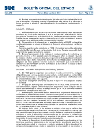 BOLETÍN OFICIAL DEL ESTADO
Núm. 210	                                 Viernes 31 de agosto de 2012	                              Sec. I. Pág. 61599


                b)  Emplear un procedimiento de estimación del valor económico de la entidad en el
            que no se recaben informes de expertos independientes, a los efectos de la valoración a
            la que se refiere el artículo 5 y para la aplicación de medidas de reestructuración y
            resolución.

            Artículo 67.  Publicidad.

                 1.  El FROB realizará las actuaciones necesarias para dar publicidad a las medidas
            adoptadas en virtud de los capítulos III y IV y, en particular, a la aplicación de los
            instrumentos de resolución y al ejercicio de las facultades correspondientes, con la
            finalidad de que estas puedan ser conocidas por los accionistas, acreedores o terceros
            que pudieran verse afectados por las correspondientes medidas.
                 2.  Sin perjuicio de lo dispuesto en el apartado anterior, el FROB notificará las
            medidas adoptadas a la entidad, al Ministerio de Economía y Competitividad y al Banco
            de España.
                 Asimismo, cuando resulte procedente, el FROB informará de las medidas adoptadas
            a la Autoridad Bancaria Europea y a la autoridad de la Unión Europea responsable de la
            supervisión del grupo eventualmente afectado.
                 3.  Durante la preparación de las medidas de reestructuración y de resolución y, en
            particular, mientras se lleva a cabo la valoración a la que se refiere el artículo 5 y durante
            las fases de estudio o negociación de cualquier operación en la que pueda concretarse la
            aplicación de alguno de los instrumentos de resolución, la entidad quedará eximida de la
            obligación de hacer pública y difundir cualquier información que pueda tener la
            consideración de información relevante a efectos de lo dispuesto en el artículo 82 de la
            Ley 24/1988, de 28 de julio.

            Artículo 68.  Facultades de suspensión de contratos y garantías.

                1.  El FROB podrá suspender, con carácter de acto administrativo, cualquier
            obligación de pago o entrega que se derive de cualquier contrato celebrado por la entidad
            por un plazo máximo que se inicia con la publicación del ejercicio de esta facultad hasta
            las cinco de la tarde del día hábil siguiente.
                Lo previsto en el párrafo anterior no resultará de aplicación a los depósitos abiertos
            en la entidad.
                2.  Sin perjuicio de lo dispuesto en el capítulo VII, el FROB podrá, con carácter de
            acto administrativo, impedir o limitar la ejecución de garantías sobre cualquiera de los
            activos de la entidad por el periodo de tiempo limitado que el FROB considere necesario
            para alcanzar los objetivos de resolución.
                3.  El FROB podrá, con carácter de acto administrativo, suspender el derecho de las
            contrapartes a declarar el vencimiento o resolución anticipada o a instar la ejecución o
            compensación de cualesquiera derechos u obligaciones relacionados con las operaciones
            financieras y acuerdos de compensación contractual a los que se refiere la sección 2.ª del
            capítulo II del título I del Real Decreto-ley 5/2005, de 11 de marzo, como consecuencia de
            la adopción de cualquier medida de resolución, reestructuración o actuación temprana,
            por un plazo máximo que se inicia con la publicación del ejercicio de esta facultad hasta
            las cinco de la tarde del día hábil siguiente.
                Al finalizar dicho plazo, si los activos o pasivos a los que se refieren las
            correspondientes operaciones financieras y acuerdos de compensación contractual han
            sido transmitidos a un tercero, la contraparte no podrá declarar el vencimiento o resolución
            anticipada o instar la ejecución o compensación de los derechos u obligaciones
            relacionados con dichas operaciones y acuerdos si los activos y pasivos han sido
                                                                                                                      cve: BOE-A-2012-11247




            transmitidos de conformidad con los instrumentos de resolución.
                No obstante lo dispuesto en el párrafo anterior, la contraparte podrá declarar, en los
            términos y condiciones establecidos en los correspondientes acuerdos de garantía o de
            compensación contractual, el vencimiento o resolución anticipada de dichos acuerdos o las
            correspondientes operaciones e instar su ejecución o la compensación de los derechos u
 