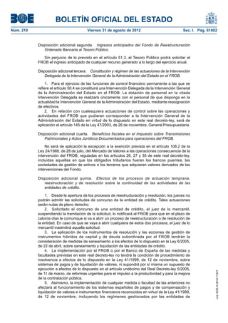 BOLETÍN OFICIAL DEL ESTADO
Núm. 210	                                Viernes 31 de agosto de 2012	                             Sec. I. Pág. 61602


            Disposición adicional segunda.  Ingresos anticipados del Fondo de Reestructuración
               Ordenada Bancaria al Tesoro Público.

              Sin perjuicio de lo previsto en el artículo 51.3, el Tesoro Público podrá solicitar al
            FROB el ingreso anticipado de cualquier recurso generado a lo largo del ejercicio anual.

            Disposición adicional tercera.  Constitución y régimen de las actuaciones de la Intervención
                Delegada de la Intervención General de la Administración del Estado en el FROB.

                 1.  Para el ejercicio de las funciones de control financiero permanente a las que se
            refiere el artículo 50.4 se constituirá una Intervención Delegada de la Intervención General
            de la Administración del Estado en el FROB. La dotación de personal en la citada
            Intervención Delegada se realizará únicamente con el personal de que disponga en la
            actualidad la Intervención General de la Administración del Estado, mediante reasignación
            de efectivos.
                 2.  En relación con cualesquiera actuaciones de control sobre las operaciones y
            actividades del FROB que pudieran corresponder a la Intervención General de la
            Administración del Estado en virtud de lo dispuesto en este real decreto-ley, será de
            aplicación el artículo 145 de la Ley 47/2003, de 26 de noviembre, General Presupuestaria.

            Disposición adicional cuarta.  Beneficios fiscales en el Impuesto sobre Transmisiones
               Patrimoniales y Actos Jurídicos Documentados para operaciones del FROB.

                No será de aplicación la excepción a la exención prevista en el artículo 108.2 de la
            Ley 24/1988, de 28 de julio, del Mercado de Valores a las operaciones consecuencia de la
            intervención del FROB, reguladas en los artículos 26, 27 y 35 de este real decreto-ley,
            incluidas aquellas en que los obligados tributarios fueran los bancos puentes, las
            sociedades de gestión de activos o los terceros que adquieran valores derivados de las
            intervenciones del Fondo.

            Disposición adicional quinta.  Efectos de los procesos de actuación temprana,
               reestructuración y de resolución sobre la continuidad de las actividades de las
               entidades de crédito.

                 1.  Desde la apertura de los procesos de reestructuración y resolución, los jueces no
            podrán admitir las solicitudes de concurso de la entidad de crédito. Tales actuaciones
            serán nulas de pleno derecho.
                 2.  Solicitado el concurso de una entidad de crédito, el juez de lo mercantil,
            suspendiendo la tramitación de la solicitud, lo notificará al FROB para que en el plazo de
            catorce días le comunique si va a abrir un proceso de reestructuración o de resolución de
            la entidad. En caso de que se vaya a abrir cualquiera de estos dos procesos, el juez de lo
            mercantil inadmitirá aquella solicitud.
                 3.  La aplicación de los instrumentos de resolución y las acciones de gestión de
            instrumentos híbridos de capital y de deuda subordinada por el FROB tendrán la
            consideración de medidas de saneamiento a los efectos de lo dispuesto en la Ley 6/2005,
            de 22 de abril, sobre saneamiento y liquidación de las entidades de crédito.
                 4.  La implementación por el FROB o por el Banco de España de las medidas y
            facultades previstas en este real decreto-ley no tendrá la condición de procedimiento de
            insolvencia a efectos de lo dispuesto en la Ley 41/1999, de 12 de noviembre, sobre
            sistemas de pagos y de liquidación de valores, ni supondrá por sí misma un supuesto de
            ejecución a efectos de lo dispuesto en el artículo undécimo del Real Decreto-ley 5/2005,
                                                                                                                    cve: BOE-A-2012-11247




            de 11 de marzo, de reformas urgentes para el impulso a la productividad y para la mejora
            de la contratación pública.
                 5.  Asimismo, la implementación de cualquier medida o facultad de las anteriores no
            afectará al funcionamiento de los sistemas españoles de pagos y de compensación y
            liquidación de valores e instrumentos financieros reconocidos en virtud de la Ley 41/1999,
            de 12 de noviembre, incluyendo los regímenes gestionados por las entidades de
 