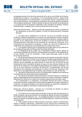 BOLETÍN OFICIAL DEL ESTADO
Núm. 210	                                 Viernes 31 de agosto de 2012	                             Sec. I. Pág. 61603


            contrapartida central en los términos del artículo 44 ter de la Ley 24/1988, de 28 de julio,
            del Mercado de Valores, ni en particular, a la irrevocabilidad, firmeza y validez de las
            órdenes de liquidación o su compensación, ni a los fondos, valores o compromisos a los
            que se refiere dicha ley, ni a las garantías constituidas a favor de los gestores del sistema
            o las entidades participantes. Tampoco afectará al ejercicio del derecho de compensación
            o a la ejecución de las garantías constituidas a favor del Banco de España, el Banco
            Central Europeo o cualquier banco central nacional de la Unión Europea.

            Disposición adicional sexta.  Régimen jurídico del otorgamiento de avales en garantía de
               las obligaciones económicas exigibles al Fondo de Reestructuración Ordenada
               Bancaria.

                1.  Al amparo de lo establecido en el artículo 114 de la Ley 47/2003, de 26 de
            noviembre, General Presupuestaria, se autoriza a la Administración General de Estado,
            con sujeción a las condiciones previstas en esta disposición adicional, a otorgar avales en
            garantía de las obligaciones económicas exigibles al Fondo de Reestructuración
            Ordenada Bancaria, derivadas de las emisiones de instrumentos financieros, de la
            concertación de operaciones de préstamo y crédito, así como de la realización de
            cualesquiera otras operaciones de endeudamiento que realice dicho Fondo.
                2.  Los importes máximos para el otorgamiento de avales serán los que determinen
            las correspondientes leyes de Presupuestos Generales del Estado.
                3.  El otorgamiento de los avales, que no devengarán comisión alguna, deberá ser
            acordado por el Ministro de Economía y Competitividad, de acuerdo con lo establecido en
            la Ley 47/2003, de 26 de noviembre, y sólo podrá efectuarse hasta la fecha
            de la extinción del Fondo.
                4.  De producirse la ejecución del aval, siempre que la misma se inste dentro de los 5
            días naturales siguientes a la fecha de vencimiento de la obligación garantizada, el Estado
            satisfará una compensación a los titulares legítimos de los valores garantizados, sin
            perjuicio de las cantidades que deba abonar en virtud del aval. El importe de esta
            compensación será el resultante de aplicar al pago en el que consista la ejecución del
            aval el tipo de interés Euro Over Night Average publicado por el Banco de España, o el
            que en su caso determine el Ministro de Economía y Competitividad, del día del
            vencimiento de la obligación garantizada por el número de días que transcurran entre
            esta fecha y la de pago efectivo por el avalista, sobre la base de un año de 360 días.
                5.  Se autoriza al Ministro de Economía y Competitividad a establecer las condiciones
            y procedimiento para hacer efectiva esta compensación.
                6.  Se autoriza al Secretario General del Tesoro y Política Financiera a realizar los
            pagos correspondientes tanto a la ejecución del aval como a esta compensación mediante
            operaciones de Tesorería con cargo a los conceptos específicos que se creen a tal fin.
                Con posterioridad a su realización, la Secretaría General del Tesoro y Política
            Financiera procederá a la aplicación al presupuesto de gastos de los pagos realizados en
            el ejercicio, Los pagos efectuados en el mes de diciembre de cada año se aplicarán al
            presupuesto de gastos en el trimestre inmediatamente siguiente.

            Disposición adicional séptima.  Creación de la Sociedad de Gestión de Activos
               Procedentes de la Reestructuración Bancaria.

                1.  En el plazo de tres meses desde la entrada en vigor de este real decreto-ley, el
            FROB constituirá, bajo la denominación de Sociedad de Gestión de Activos Procedentes
            de la Reestructuración Bancaria, S.A., una sociedad de gestión de activos destinada a
            adquirir los activos de aquellas entidades que el FROB determine, conforme a lo previsto
                                                                                                                     cve: BOE-A-2012-11247




            en el capítulo VI.
                2.  Esta sociedad tendrá por objeto exclusivo la tenencia, gestión y administración
            directa o indirecta, adquisición y enajenación de los activos que le transfieran las
            entidades de crédito que se determinan en la disposición adicional novena, así como de
 