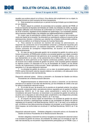 BOLETÍN OFICIAL DEL ESTADO
Núm. 210	                                Viernes 31 de agosto de 2012	                             Sec. I. Pág. 61604


            aquellos que pudiera adquirir en el futuro. A los efectos del cumplimiento con su objeto, la
            sociedad actuará en todo momento de forma transparente.
                 3.  Esta sociedad se constituirá por un periodo de tiempo limitado que se determinará
            en sus estatutos.
                 4.  Podrán adquirir la condición de accionistas de la sociedad, además del FROB, el
            Fondo de Garantía de Depósitos de Entidades de Crédito, las entidades de crédito, las demás
            entidades calificadas como financieras de conformidad con el artículo 3.3 de la Ley 25/2005,
            de 24 de noviembre, reguladora de las entidades de capital riesgo y sus sociedades gestoras,
            otros inversores institucionales y las entidades que reglamentariamente se determinen.
                 En ningún caso la participación pública podrá ser igual o superior al cincuenta por
            ciento del capital de la sociedad. Se entenderá por participación pública el conjunto de las
            participaciones directas o indirectas que ostenten las unidades institucionales públicas,
            tal y como se definen en el Sistema Europeo de Cuentas Nacionales.
                 5.  Para ostentar la condición de miembro del consejo de administración, se
            requerirán las condiciones de la honorabilidad comercial y profesional requerida para
            ejercer la actividad bancaria. Los estatutos dispondrán, asimismo, la existencia de un
            número suficiente de consejeros independientes, de acuerdo con lo establecido
            reglamentariamente.
                 6.  En caso de que la adecuada gestión de la sociedad de gestión de activos así lo
            hiciera conveniente, el FROB podrá constituir una sociedad gestora cuyo objeto consistirá
            en la gestión y administración del patrimonio de la sociedad de gestión de activos, a la
            que representará, en su caso, en las operaciones de su tráfico ordinario, con vistas a la
            realización de dicho patrimonio en las mejores condiciones posibles, dentro del término
            de duración de la citada sociedad de gestión de activos. Esta sociedad gestora adaptará
            su régimen jurídico a lo dispuesto en la Ley de Sociedades de Capital y en las demás
            normas del ordenamiento jurídico-privado. Serán aplicables a la sociedad gestora los
            apartados 4 y 5 de esta disposición adicional.
                 7.  La sociedad de gestión de activos o, en su caso, la sociedad gestora, remitirá al
            FROB cuanta información este les requiera relativa a su actividad y a la adecuación de la
            misma a lo previsto en este real decreto-ley.

            Disposición adicional octava.  Activos a transmitir a la Sociedad de Gestión de Activos
               Procedentes de la Reestructuración Bancaria.

                1.  Reglamentariamente se determinarán los activos a transmitir, en los términos
            previstos en el capítulo VI de este real decreto-ley, por las entidades de crédito a las que
            se refiere la disposición adicional novena.
                2.  En el caso de que, de acuerdo con lo previsto en el apartado anterior, los activos
            a transmitir comprendan total o parcialmente activos regulados por el capítulo II del Real
            Decreto-ley 18/2012, de 11 de mayo, sobre saneamiento y venta de los activos
            inmobiliarios del sector financiero, la transmisión a la sociedad de gestión de activos de
            acuerdo con lo dispuesto en este artículo dará cumplimiento a las obligaciones previstas
            en el artículo 3.1 del Real Decreto-ley 18/2012, de 11 de mayo.
                3.  El conjunto de activos objeto de transmisión a la sociedad de gestión de activos
            incluirá las acciones o participaciones sociales en las sociedades de gestión de activos
            reguladas por el capítulo II del Real Decreto-ley 18/2012, de 11 de mayo, en la medida en
            que, a la fecha en que deba producirse el traspaso a la sociedad, ya se hubiera producido
            dicho traspaso, de conformidad con el artículo 3.1 del Real Decreto-ley 18/2012, de 11 de
            mayo.
                                                                                                                    cve: BOE-A-2012-11247




            Disposición adicional novena.  Entidades obligadas a transmitir activos a la Sociedad de
               Gestión de Activos Procedentes de la Reestructuración Bancaria.

                Vendrán obligadas a transmitir los activos recogidos en la disposición adicional octava
            a la sociedad de gestión de activos, las entidades de crédito que a la entrada en vigor de
            este real decreto-ley se encuentren mayoritariamente participadas por el FROB o que, a
 