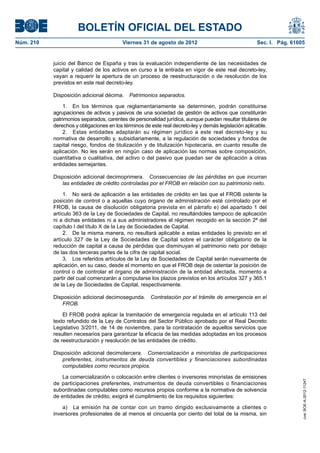 BOLETÍN OFICIAL DEL ESTADO
Núm. 210	                                 Viernes 31 de agosto de 2012	                               Sec. I. Pág. 61605


            juicio del Banco de España y tras la evaluación independiente de las necesidades de
            capital y calidad de los activos en curso a la entrada en vigor de este real decreto-ley,
            vayan a requerir la apertura de un proceso de reestructuración o de resolución de los
            previstos en este real decreto-ley.

            Disposición adicional décima.  Patrimonios separados.

                1.  En los términos que reglamentariamente se determinen, podrán constituirse
            agrupaciones de activos y pasivos de una sociedad de gestión de activos que constituirán
            patrimonios separados, carentes de personalidad jurídica, aunque puedan resultar titulares de
            derechos y obligaciones en los términos de este real decreto-ley y demás legislación aplicable.
                2.  Estas entidades adaptarán su régimen jurídico a este real decreto-ley y su
            normativa de desarrollo y, subsidiariamente, a la regulación de sociedades y fondos de
            capital riesgo, fondos de titulización y de titulización hipotecaria, en cuanto resulte de
            aplicación. No les serán en ningún caso de aplicación las normas sobre composición,
            cuantitativa o cualitativa, del activo o del pasivo que puedan ser de aplicación a otras
            entidades semejantes.

            Disposición adicional decimoprimera.  Consecuencias de las pérdidas en que incurran
               las entidades de crédito controladas por el FROB en relación con su patrimonio neto.

                 1.  No será de aplicación a las entidades de crédito en las que el FROB ostente la
            posición de control o a aquellas cuyo órgano de administración esté controlado por el
            FROB, la causa de disolución obligatoria prevista en el párrafo e) del apartado 1 del
            artículo 363 de la Ley de Sociedades de Capital, no resultándoles tampoco de aplicación
            ni a dichas entidades ni a sus administradores el régimen recogido en la sección 2ª del
            capítulo I del título X de la Ley de Sociedades de Capital.
                 2.  De la misma manera, no resultará aplicable a estas entidades lo previsto en el
            artículo 327 de la Ley de Sociedades de Capital sobre el carácter obligatorio de la
            reducción de capital a causa de pérdidas que disminuyan el patrimonio neto por debajo
            de las dos terceras partes de la cifra de capital social.
                 3.  Los referidos artículos de la Ley de Sociedades de Capital serán nuevamente de
            aplicación, en su caso, desde el momento en que el FROB deje de ostentar la posición de
            control o de controlar el órgano de administración de la entidad afectada, momento a
            partir del cual comenzarán a computarse los plazos previstos en los artículos 327 y 365.1
            de la Ley de Sociedades de Capital, respectivamente.

            Disposición adicional decimosegunda.  Contratación por el trámite de emergencia en el
               FROB.

                El FROB podrá aplicar la tramitación de emergencia regulada en el artículo 113 del
            texto refundido de la Ley de Contratos del Sector Público aprobado por el Real Decreto
            Legislativo 3/2011, de 14 de noviembre, para la contratación de aquellos servicios que
            resulten necesarios para garantizar la eficacia de las medidas adoptadas en los procesos
            de reestructuración y resolución de las entidades de crédito.

            Disposición adicional decimotercera.  Comercialización a minoristas de participaciones
               preferentes, instrumentos de deuda convertibles y financiaciones subordinadas
               computables como recursos propios.

                La comercialización o colocación entre clientes o inversores minoristas de emisiones
                                                                                                                       cve: BOE-A-2012-11247




            de participaciones preferentes, instrumentos de deuda convertibles o financiaciones
            subordinadas computables como recursos propios conforme a la normativa de solvencia
            de entidades de crédito, exigirá el cumplimiento de los requisitos siguientes:

                a)  La emisión ha de contar con un tramo dirigido exclusivamente a clientes o
            inversores profesionales de al menos el cincuenta por ciento del total de la misma, sin
 