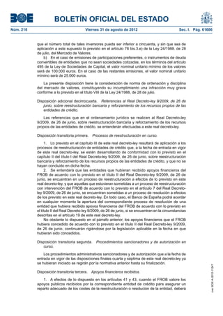 BOLETÍN OFICIAL DEL ESTADO
Núm. 210	                                 Viernes 31 de agosto de 2012	                               Sec. I. Pág. 61606


            que el número total de tales inversores pueda ser inferior a cincuenta, y sin que sea de
            aplicación a este supuesto lo previsto en el artículo 78 bis.3.e) de la Ley 24/1988, de 28
            de julio, del Mercado de Valores.
                b)  En el caso de emisiones de participaciones preferentes, o instrumentos de deuda
            convertibles de entidades que no sean sociedades cotizadas, en los términos del artículo
            495 de la Ley de Sociedades de Capital, el valor nominal unitario mínimo de los valores
            será de 100.000 euros. En el caso de las restantes emisiones, el valor nominal unitario
            mínimo será de 25.000 euros.

                La presente disposición tiene la consideración de norma de ordenación y disciplina
            del mercado de valores, constituyendo su incumplimiento una infracción muy grave
            conforme a lo previsto en el título VIII de la Ley 24/1988, de 28 de julio.

            Disposición adicional decimocuarta.  Referencias al Real Decreto-ley 9/2009, de 26 de
               junio, sobre reestructuración bancaria y reforzamiento de los recursos propios de las
               entidades de crédito.

                Las referencias que en el ordenamiento jurídico se realicen al Real Decreto-ley
            9/2009, de 26 de junio, sobre reestructuración bancaria y reforzamiento de los recursos
            propios de las entidades de crédito, se entenderán efectuadas a este real decreto-ley.

            Disposición transitoria primera.  Procesos de reestructuración en curso.

                  1.  Lo previsto en el capítulo III de este real decreto-ley resultará de aplicación a los
            procesos de reestructuración de entidades de crédito que, a la fecha de entrada en vigor
            de este real decreto-ley, se estén desarrollando de conformidad con lo previsto en el
            capítulo II del título I del Real Decreto-ley 9/2009, de 26 de junio, sobre reestructuración
            bancaria y reforzamiento de los recursos propios de las entidades de crédito, y que no se
            hayan concluido en dicha fecha.
                  2.  Se entenderá que las entidades que hubieran recibido apoyos financieros del
            FROB de acuerdo con lo previsto en el título II del Real Decreto-ley 9/2009, de 26 de
            junio, se encuentran en un proceso de reestructuración a efectos de lo previsto en este
            real decreto-ley, y que aquellas que estuvieran sometidas a un proceso de reestructuración
            con intervención del FROB de acuerdo con lo previsto en el artículo 7 del Real Decreto-
            ley 9/2009, de 26 de junio, se encuentran sometidas a un proceso de resolución a efectos
            de los previsto en este real decreto-ley. En todo caso, el Banco de España podrá acordar
            en cualquier momento la apertura del correspondiente proceso de resolución de una
            entidad que hubiera recibido apoyos financieros del FROB de acuerdo con lo previsto en
            el título II del Real Decreto-ley 9/2009, de 26 de junio, si se encuentran en la circunstancias
            descritas en el artículo 19 de este real decreto-ley.
                  No obstante lo dispuesto en el párrafo anterior, los apoyos financieros que el FROB
            hubiera concedido de acuerdo con lo previsto en el título II del Real Decreto-ley 9/2009,
            de 26 de junio, continuarán rigiéndose por la legislación aplicable en la fecha en que
            hubieran sido concedidos.

            Disposición transitoria segunda.  Procedimientos sancionadores y de autorización en
               curso.

                Los procedimientos administrativos sancionadores y de autorización que a la fecha de
            entrada en vigor de las disposiciones finales cuarta y séptima de este real decreto-ley ya
            se hubieran iniciado se regirán por la normativa anterior hasta su finalización.
                                                                                                                       cve: BOE-A-2012-11247




            Disposición transitoria tercera.  Apoyos financieros recibidos.

               1.  A efectos de lo dispuesto en los artículos 41 y 43, cuando el FROB valore los
            apoyos públicos recibidos por la correspondiente entidad de crédito para asegurar un
            reparto adecuado de los costes de la reestructuración o resolución de la entidad, deberá
 