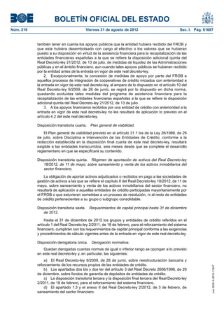 BOLETÍN OFICIAL DEL ESTADO
Núm. 210	                                 Viernes 31 de agosto de 2012	                              Sec. I. Pág. 61607


            también tener en cuenta los apoyos públicos que la entidad hubiera recibido del FROB y
            que este hubiera desembolsado con cargo al efectivo o los valores que se hubieran
            puesto a su disposición en virtud de la asistencia financiera para la recapitalización de las
            entidades financieras españolas a la que se refiere la disposición adicional quinta del
            Real Decreto-ley 21/2012, de 13 de julio, de medidas de liquidez de las Administraciones
            públicas y en el ámbito financiero, aun cuando tales apoyos públicos se hubieran recibido
            por la entidad antes de la entrada en vigor de este real decreto-ley.
                 2.  Excepcionalmente, la concesión de medidas de apoyo por parte del FROB a
            aquellos procesos de integración de cooperativas de crédito iniciados con anterioridad a
            la entrada en vigor de este real decreto-ley, al amparo de lo dispuesto en el artículo 10 del
            Real Decreto-ley 9/2009, de 26 de junio, se regirá por lo dispuesto en dicha norma,
            quedando excluidas tales medidas del programa de asistencia financiera para la
            recapitalización de las entidades financieras españolas a la que se refiere la disposición
            adicional quinta del Real Decreto-ley 21/2012, de 13 de julio.
                 3.  A los apoyos financieros recibidos por una entidad de crédito con anterioridad a la
            entrada en vigor de este real decreto-ley no les resultará de aplicación lo previsto en el
            artículo 4.2 del este real decreto-ley.

            Disposición transitoria cuarta.  Plan general de viabilidad.

                El Plan general de viabilidad previsto en el artículo 31.1 bis de la Ley 26/1988, de 29
            de julio, sobre Disciplina e Intervención de las Entidades de Crédito, conforme a la
            redacción establecida en la disposición final cuarta de este real decreto-ley, resultará
            exigible a las entidades transcurridos, seis meses desde que se complete el desarrollo
            reglamentario en que se especificará su contenido.

            Disposición transitoria quinta.  Régimen de aportación de activos del Real Decreto-ley
               18/2012, de 11 de mayo, sobre saneamiento y venta de los activos inmobiliarios del
               sector financiero.

                La obligación de aportar activos adjudicados o recibidos en pago a las sociedades de
            gestión de activos a las que se refiere el capítulo II del Real Decreto-ley 18/2012, de 11 de
            mayo, sobre saneamiento y venta de los activos inmobiliarios del sector financiero, no
            resultará de aplicación a aquellas entidades de crédito participadas mayoritariamente por
            el FROB o que estuvieran sometidas a un proceso de resolución, ni al resto de entidades
            de crédito pertenecientes a su grupo o subgrupo consolidable.

            Disposición transitoria sexta.  Requerimientos de capital principal hasta 31 de diciembre
               de 2012.

                 Hasta el 31 de diciembre de 2012 los grupos y entidades de crédito referidos en el
            artículo 1 del Real Decreto-ley 2/2011, de 18 de febrero, para el reforzamiento del sistema
            financiero, cumplirán con los requerimientos de capital principal conforme a las exigencias
            y procedimientos de cálculo vigentes antes de la entrada en vigor de este real decreto-ley.

            Disposición derogatoria única.  Derogación normativa.
                Quedan derogadas cuantas normas de igual o inferior rango se opongan a lo previsto
            en este real decreto-ley y, en particular, las siguientes:
                a)  El Real Decreto-ley 9/2009, de 26 de junio, sobre reestructuración bancaria y
            reforzamiento de los recursos propios de las entidades de crédito.
                                                                                                                      cve: BOE-A-2012-11247




                b)  Los apartados dos bis y dos ter del artículo 3 del Real Decreto 2606/1996, de 20
            de diciembre, sobre fondos de garantía de depósitos de entidades de crédito.
                c)  La disposición transitoria tercera y la disposición final tercera del Real Decreto-ley
            2/2011, de 18 de febrero, para el reforzamiento del sistema financiero.
                d)  El apartado 1.3 y el anexo II del Real Decreto-ley 2/2012, de 3 de febrero, de
            saneamiento del sector financiero.
 