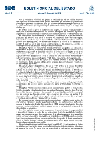 BOLETÍN OFICIAL DEL ESTADO
Núm. 210	                                Viernes 31 de agosto de 2012	                             Sec. I. Pág. 61563


                Así, el proceso de resolución se aplicará a entidades que no son viables, mientras
            que el proceso de reestructuración se aplicará a entidades que requieren apoyo financiero
            público para garantizar su viabilidad, pero que cuentan con la capacidad para devolver tal
            apoyo financiero en los plazos previstos para cada instrumento de apoyo en el propio real
            decreto-ley.
                En ambos casos se prevé la elaboración de un plan, ya sea de reestructuración o
            resolución, que deberá ser aprobado por el Banco de España, así como una regulación
            específica de los instrumentos de reestructuración o resolución que podrán ser aplicados.
                En relación con los instrumentos de resolución, se ha tenido de nuevo en cuenta la
            propuesta de directiva que sobre la materia ha presentado la Comisión Europea,
            incluyéndose la venta de negocio de la entidad a un tercero, la transmisión de activos o
            pasivos a un banco puente, o la transmisión de activos o pasivos a una sociedad de
            gestión de activos. En el caso de que se abra el proceso de resolución, además, se
            deberá proceder a la sustitución del órgano de administración.
                El capítulo V prevé los instrumentos de apoyo financiero que podrán ser otorgados a
            las entidades de crédito, incluyendo, entre otros, instrumentos de recapitalización, ya sea
            mediante la adquisición de acciones ordinarias o aportaciones al capital social o de
            instrumentos convertibles en las acciones ordinarias o aportaciones al capital social. Este
            capítulo introduce disposiciones sobre el cálculo del valor económico de la entidad y
            sobre el régimen de la adquisición por el FROB de los instrumentos de recapitalización.
                En todo caso, la aplicación del capítulo V se realizará teniendo en cuenta el principio
            de minimización de los recursos públicos en los procesos de reestructuración y resolución
            de las entidades de crédito.
                El capítulo VI prevé la posibilidad de que el FROB ordene a la entidad de crédito
            correspondiente el traspaso de los activos problemáticos a una sociedad de gestión de
            activos. Así, el primero de los artículos de este capítulo hace referencia a la delimitación
            de esta potestad y alude de manera genérica a las características básicas que la definirán
            a esta sociedad que se constituiría como una sociedad anónima. En un artículo posterior,
            se hacen algunas precisiones sobre el régimen de transmisión y valoración de los activos
            que se transfieren, remitiéndose a un desarrollo posterior la regulación específica de
            estos extremos.
                La sociedad de gestión de activos se constituye como un instrumento que permitirá la
            concentración de aquellos activos considerados como problemáticos, facilitando su
            gestión.
                El capítulo VII introduce disposiciones sobre las acciones de gestión de instrumentos
            híbridos de capital y deuda subordinada que aclaran la cuestión de quién debe financiar
            las medidas de reestructuración y de resolución de una entidad bancaria. El principio del
            que se parte es que los accionistas y acreedores han de sufragar los gastos de la
            reestructuración o resolución, antes que los contribuyentes, en virtud de un principio
            evidente de responsabilidad y de asunción de riesgos.
                En consonancia, se establecen mecanismos voluntarios y obligatorios de gestión de
            instrumentos híbridos de capital, que afectarán tanto a las participaciones preferentes
            como a la deuda subordinada. Corresponde al FROB acordar la aplicación de estas
            acciones e instrumentarlas en los términos que permite el real decreto-ley, valorando la
            idoneidad de su aplicación.
                Conviene explicitar en este punto que, de acuerdo con el principio de responsabilidad
            y asunción de riesgos, el hecho de que una entidad de crédito pueda haber recibido
            apoyo financiero por razones de urgencia antes de la adopción expresa de una decisión
            sobre su reestructuración o resolución, no impedirá que el FROB, posteriormente,
            imponga acciones de gestión de instrumentos híbridos de capital y de deuda subordinada,
                                                                                                                    cve: BOE-A-2012-11247




            siendo el objetivo de estas medidas, como acabamos de referir, que el coste a asumir por
            los contribuyentes sea el menor posible.
                El capítulo VIII establece el régimen jurídico del FROB, constituyendo una de las
            novedades más importantes a este respecto la modificación de la composición del órgano
            de gobierno del fondo. En primer lugar, se ha suprimido la participación que de acuerdo
 