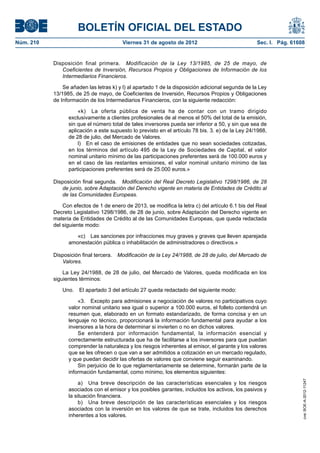 BOLETÍN OFICIAL DEL ESTADO
Núm. 210	                                Viernes 31 de agosto de 2012	                             Sec. I. Pág. 61608


            Disposición final primera.  Modificación de la Ley 13/1985, de 25 de mayo, de
               Coeficientes de Inversión, Recursos Propios y Obligaciones de Información de los
               Intermediarios Financieros.

                Se añaden las letras k) y l) al apartado 1 de la disposición adicional segunda de la Ley
            13/1985, de 25 de mayo, de Coeficientes de Inversión, Recursos Propios y Obligaciones
            de Información de los Intermediarios Financieros, con la siguiente redacción:

                      «k)  La oferta pública de venta ha de contar con un tramo dirigido
                  exclusivamente a clientes profesionales de al menos el 50% del total de la emisión,
                  sin que el número total de tales inversores pueda ser inferior a 50, y sin que sea de
                  aplicación a este supuesto lo previsto en el artículo 78 bis. 3. e) de la Ley 24/1988,
                  de 28 de julio, del Mercado de Valores.
                      l)  En el caso de emisiones de entidades que no sean sociedades cotizadas,
                  en los términos del artículo 495 de la Ley de Sociedades de Capital, el valor
                  nominal unitario mínimo de las participaciones preferentes será de 100.000 euros y
                  en el caso de las restantes emisiones, el valor nominal unitario mínimo de las
                  participaciones preferentes será de 25.000 euros.»

            Disposición final segunda.  Modificación del Real Decreto Legislativo 1298/1986, de 28
               de junio, sobre Adaptación del Derecho vigente en materia de Entidades de Crédito al
               de las Comunidades Europeas.

                Con efectos de 1 de enero de 2013, se modifica la letra c) del artículo 6.1 bis del Real
            Decreto Legislativo 1298/1986, de 28 de junio, sobre Adaptación del Derecho vigente en
            materia de Entidades de Crédito al de las Comunidades Europeas, que queda redactada
            del siguiente modo:

                     «c)  Las sanciones por infracciones muy graves y graves que lleven aparejada
                  amonestación pública o inhabilitación de administradores o directivos.»

            Disposición final tercera.  Modificación de la Ley 24/1988, de 28 de julio, del Mercado de
               Valores.

                La Ley 24/1988, de 28 de julio, del Mercado de Valores, queda modificada en los
            siguientes términos:

               Uno.  El apartado 3 del artículo 27 queda redactado del siguiente modo:

                      «3.  Excepto para admisiones a negociación de valores no participativos cuyo
                  valor nominal unitario sea igual o superior a 100.000 euros, el folleto contendrá un
                  resumen que, elaborado en un formato estandarizado, de forma concisa y en un
                  lenguaje no técnico, proporcionará la información fundamental para ayudar a los
                  inversores a la hora de determinar si invierten o no en dichos valores.
                      Se entenderá por información fundamental, la información esencial y
                  correctamente estructurada que ha de facilitarse a los inversores para que puedan
                  comprender la naturaleza y los riesgos inherentes al emisor, el garante y los valores
                  que se les ofrecen o que van a ser admitidos a cotización en un mercado regulado,
                  y que puedan decidir las ofertas de valores que conviene seguir examinando.
                      Sin perjuicio de lo que reglamentariamente se determine, formarán parte de la
                  información fundamental, como mínimo, los elementos siguientes:
                                                                                                                    cve: BOE-A-2012-11247




                       a)  Una breve descripción de las características esenciales y los riesgos
                  asociados con el emisor y los posibles garantes, incluidos los activos, los pasivos y
                  la situación financiera.
                       b)  Una breve descripción de las características esenciales y los riesgos
                  asociados con la inversión en los valores de que se trate, incluidos los derechos
                  inherentes a los valores.
 