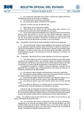 BOLETÍN OFICIAL DEL ESTADO
Núm. 210	                               Viernes 31 de agosto de 2012	                            Sec. I. Pág. 61609


                     c)  Las condiciones generales de la oferta, incluidos los gastos estimados
                  impuestos al inversor por el emisor o el oferente.
                     d)  Información sobre la admisión a cotización.
                     e)  Los motivos de la oferta y el destino de los ingresos.

                      Asimismo, en dicho resumen se advertirá que:

                      1.º  Debe leerse como introducción al folleto.
                      2.º  Toda decisión de invertir en los valores debe estar basada en la
                  consideración por parte del inversor del folleto en su conjunto.
                      3.º  No se podrá exigir responsabilidad civil a ninguna persona exclusivamente
                  sobre la base del resumen, a no ser que este resulte engañoso, inexacto o
                  incoherente en relación con las demás partes del folleto, o no aporte, leída junto
                  con las otras partes del folleto, información fundamental para ayudar a los
                  inversores a la hora de determinar si invierten o no en los valores.»

               Dos.  El apartado 4 del artículo 28 queda redactado en los términos siguientes:

                      «4.  No se podrá exigir ninguna responsabilidad a las personas mencionadas
                  en los apartados anteriores sobre la base del resumen o sobre su traducción, a
                  menos que sea engañoso, inexacto o incoherente en relación con las demás partes
                  del folleto, o no aporte, leído junto con las otras partes del folleto, información
                  fundamental para ayudar a los inversores a la hora de determinar si invierten o no
                  en los valores.»

               Tres.  El apartado 1 del artículo 30 bis queda redactado en los términos siguientes:

                      «1.  Una oferta pública de venta o suscripción de valores es toda comunicación
                  a personas en cualquier forma o por cualquier medio que presente información
                  suficiente sobre los términos de la oferta y de los valores que se ofrecen, de modo
                  que permita a un inversor decidir la adquisición o suscripción de estos valores.
                      La obligación de publicar un folleto no será de aplicación a ninguno de los
                  siguientes tipos de ofertas, que, consecuentemente a los efectos de esta Ley, no
                  tendrán la consideración de oferta pública:

                      a)  Una oferta de valores dirigida exclusivamente a inversores cualificados.
                      b)  Una oferta de valores dirigida a menos de 150 personas físicas o jurídicas
                  por Estado miembro, sin incluir los inversores cualificados.
                      c)  Una oferta de valores dirigida a inversores que adquieran valores por un
                  importe mínimo de 100.000 euros por inversor, para cada oferta separada.
                      d)  Una oferta de valores cuyo valor nominal unitario sea al menos 100.000
                  euros.
                      e)  Una oferta de valores por un importe total en la Unión Europea inferior a
                  5.000.000 euros, lo que se calculará en un período de 12 meses.

                      Cuando se trate de colocación de emisiones contempladas en las letras b), c),
                  d) y e) de este apartado, dirigidas al público en general empleando cualquier forma
                  de comunicación publicitaria, deberá intervenir una entidad autorizada para prestar
                  servicios de inversión a efectos de la comercialización de los valores emitidos.»

               Cuatro.  Se modifica la letra b) del artículo 35.5 y se añade una nueva letra c), que
            quedan redactadas del siguiente modo:
                                                                                                                  cve: BOE-A-2012-11247




                     «b)  Los emisores que emitan únicamente valores de deuda admitidas a
                  negociación en un mercado secundario oficial u otro mercado regulado cuyo valor
                  nominal unitario sea de al menos 100.000 euros o, en el caso de los valores de
                  deuda no denominados en euros, cuyo valor nominal unitario sea, en la fecha de
                  emisión, equivalente a 100.000 euros como mínimo.
 