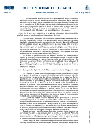 BOLETÍN OFICIAL DEL ESTADO
Núm. 210	                                Viernes 31 de agosto de 2012	                              Sec. I. Pág. 61610


                      c)  Sin perjuicio de la letra b) anterior, los emisores que tengan únicamente
                  emisiones vivas de valores de deuda admitidas a negociación en un mercado
                  secundario oficial u otro mercado regulado domiciliado en la Unión Europea antes
                  del 31 de diciembre de 2010, cuyo valor nominal unitario sea de al menos 50.000
                  euros o, en el caso de los valores de deuda no denominados en euros, cuyo valor
                  nominal unitario fuera, en la fecha de emisión, equivalente a 50.000 euros como
                  mínimo, durante todo el tiempo en que tales obligaciones estén vivas.»

                Cinco.  Se da una nueva redacción al tercer párrafo del apartado 3 del artículo 79 bis
            y se añade un nuevo párrafo cuarto, en los siguientes términos:

                      «La información referente a los instrumentos financieros y a las estrategias de
                  inversión deberá incluir orientaciones y advertencias apropiadas sobre los riesgos
                  asociados a tales instrumentos o estrategias. La Comisión Nacional del Mercado
                  de Valores podrá requerir que en la información que se entregue a los inversores
                  con carácter previo a la adquisición de un producto, se incluyan cuantas
                  advertencias estime necesarias relativas al instrumento financiero y, en particular,
                  aquellas que destaquen que se trata de un producto no adecuado para inversores
                  no profesionales debido a su complejidad. Igualmente, podrá requerir que estas
                  advertencias se incluyan en los elementos publicitarios.
                      En el caso de valores distintos de acciones emitidos por una entidad de
                  crédito, la información que se entregue a los inversores deberá incluir información
                  adicional para destacar al inversor las diferencias de estos productos y los
                  depósitos bancarios ordinarios en términos de rentabilidad, riesgo y liquidez. El
                  Ministro de Economía y Competitividad o, con su habilitación expresa la Comisión
                  Nacional del Mercado de Valores, podrán precisar los términos de la citada
                  información adicional.»

               Seis.  Los apartados 6 y 7 del artículo 79 bis quedan redactados del siguiente modo:

                       «6.  Cuando se preste el servicio de asesoramiento en materia de inversiones
                  o de gestión de carteras, la entidad obtendrá la información necesaria sobre los
                  conocimientos y experiencia del cliente, incluidos en su caso los clientes
                  potenciales, en el ámbito de inversión correspondiente al tipo de producto o de
                  servicio concreto de que se trate; y sobre la situación financiera y los objetivos de
                  inversión de aquel, con la finalidad de que la entidad pueda recomendarle los
                  servicios de inversión e instrumentos financieros que más le convengan. Cuando la
                  entidad no obtenga esta información, no recomendará servicios de inversión o
                  instrumentos financieros al cliente o posible cliente. En el caso de clientes
                  profesionales la entidad no tendrá que obtener información sobre los conocimientos
                  y experiencia del cliente. La entidad proporcionará al cliente por escrito o mediante
                  otro soporte duradero una descripción de cómo se ajusta la recomendación
                  realizada a las características y objetivos del inversor.
                       7.  Cuando se presten servicios distintos de los previstos en el apartado
                  anterior, la empresa de servicios de inversión deberá solicitar al cliente, incluido en
                  su caso los clientes potenciales, que facilite información sobre sus conocimientos y
                  experiencia en el ámbito de inversión correspondiente al tipo concreto de producto
                  o servicio ofrecido o solicitado, con la finalidad de que la entidad pueda evaluar si
                  el servicio o producto de inversión es adecuado para el cliente. La entidad entregará
                  una copia al cliente del documento que recoja la evaluación realizada.
                       Cuando, en base a esa información, la entidad considere que el producto o el
                                                                                                                     cve: BOE-A-2012-11247




                  servicio de inversión no es adecuado para el cliente, se lo advertirá. Asimismo,
                  cuando el cliente no proporcione la información indicada en este apartado o esta
                  sea insuficiente, la entidad le advertirá de que dicha decisión le impide determinar
                  si el servicio de inversión o producto previsto es adecuado para él.
                       En caso de que el servicio de inversión se preste en relación con un instrumento
                  complejo según lo establecido en el apartado siguiente, se exigirá que el documento
 