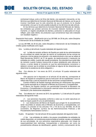 BOLETÍN OFICIAL DEL ESTADO
Núm. 210	                                Viernes 31 de agosto de 2012	                            Sec. I. Pág. 61611


                  contractual incluya, junto a la firma del cliente, una expresión manuscrita, en los
                  términos que determine la Comisión Nacional del Mercado de Valores, por la que el
                  inversor manifieste que ha sido advertido de que el producto no le resulta
                  conveniente o de que no ha sido posible evaluarle en los términos de este artículo.
                       En los términos que determine la Comisión Nacional del Mercado de Valores,
                  las entidades que presten servicios de inversión deberán mantener, en todo
                  momento, un registro actualizado de clientes y productos no adecuados en el que
                  reflejen, para cada cliente, los productos cuya conveniencia haya sido evaluada
                  con resultado negativo.»

            Disposición final cuarta.  Modificación de la Ley 26/1988, de 29 de julio, sobre Disciplina
               e Intervención de las Entidades de Crédito.

               La Ley 26/1988, de 29 de julio, sobre Disciplina e Intervención de las Entidades de
            Crédito queda modificada como sigue:

               Uno.  La letra p) del artículo 4 queda redactada del siguiente modo:

                      «p)  La falta de remisión al Banco de España por parte de los administradores
                  de una entidad de crédito del plan de retorno al cumplimiento de las normas de
                  solvencia o de los planes de actuación o de reestructuración a los que se refiere el
                  Real Decreto-ley 24/2012, de 31 de agosto, de reestructuración y resolución de
                  entidades de crédito, cuando ello resulte procedente. Se entenderá que existe falta
                  de remisión cuando hubiera transcurrido el plazo establecido para efectuar la
                  misma, a contar desde el momento en que los administradores conocieron o
                  debieron conocer que la entidad se encontraba en alguna de las situaciones que
                  determinan la existencia de dicha obligación.»

                Dos.  Con efectos de 1 de enero de 2013, el artículo 18 queda redactado del
            siguiente modo:

                       «Sin perjuicio de lo dispuesto en el artículo 42 de esta ley, corresponde al
                  Banco de España la competencia para la instrucción de los expedientes a que se
                  refiere este título y para la imposición de las sanciones correspondientes.
                       Cuando el Banco de España imponga sanciones por infracciones muy graves
                  dará cuenta razonada de su adopción al Ministro de Economía y Competitividad.
                       El Banco de España remitirá con periodicidad trimestral al Ministerio de
                  Economía y Competitividad la información esencial sobre los procedimientos en
                  tramitación y las resoluciones adoptadas.»

               Tres.  Con efectos de 1 de enero de 2013, los apartados 1 y 2 del artículo 25 quedan
            redactados del siguiente modo:

                      «1.  Las sanciones impuestas conforme a esta Ley no serán ejecutivas en
                  tanto no hayan puesto fin a la vía administrativa.
                      2.  Las resoluciones del Banco de España que pongan fin al procedimiento
                  serán recurribles en alzada ante el Ministro de Economía y Competitividad, con
                  arreglo a lo previsto en los artículos 114 y 115 de la Ley 30/1992, de 26 de
                  noviembre, de Régimen Jurídico de las Administraciones Públicas y del
                  Procedimiento Administrativo Común.»

               Cuatro.  El apartado 1 bis del artículo 30 bis queda redactado del siguiente modo:
                                                                                                                   cve: BOE-A-2012-11247




                      «1 bis.  Las entidades de crédito y los grupos consolidables de entidades de
                  crédito dispondrán, en condiciones proporcionadas al carácter, escala y complejidad
                  de sus actividades, de una estructura organizativa adecuada, con líneas de
                  responsabilidad bien definidas, transparentes y coherentes, así como de
                  procedimientos eficaces de identificación, gestión, control y comunicación de los
 