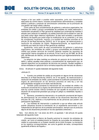 BOLETÍN OFICIAL DEL ESTADO
Núm. 210	                               Viernes 31 de agosto de 2012	                            Sec. I. Pág. 61612


                 riesgos a los que estén o puedan estar expuestos, junto con mecanismos
                 adecuados de control interno, incluidos procedimientos administrativos y contables
                 sólidos y políticas y prácticas de remuneración coherentes con la promoción de
                 una gestión del riesgo sólida y efectiva.
                      Como parte de esos procedimientos de gobierno y estructura organizativa, las
                 entidades de crédito y grupos consolidables de entidades de crédito elaborarán y
                 mantendrán actualizado un Plan general de viabilidad que contemple las medidas a
                 adoptar para restaurar la viabilidad y la solidez financiera de la entidad en caso de
                 que estas sufran algún deterioro significativo. El plan será sometido a aprobación
                 del Banco de España que podrá exigir la modificación de su contenido y, en caso
                 de considerarlo insuficiente, imponer a la entidad las medidas previstas en el
                 artículo 24 del Real Decreto-ley 24/2012, de 31 de agosto, de reestructuración y
                 resolución de entidades de crédito. Reglamentariamente, se especificará el
                 contenido que habrá de incluir el Plan general de viabilidad.
                      Igualmente, como parte de esos procedimientos de gobierno y estructura
                 organizativa, las entidades de crédito y grupos consolidables de entidades de
                 crédito que presten servicios de inversión deberán respetar los requisitos de
                 organización interna recogidos en el artículo 70 ter.2 de la Ley 24/1988, de 28 de
                 julio, del Mercado de Valores, con las especificaciones que reglamentariamente se
                 determinen.
                      La adopción de tales medidas se entiende sin perjuicio de la necesidad de
                 definir y aplicar aquellas otras políticas y procedimientos de organización que, en
                 relación específica con la prestación de servicios de inversión, resulten exigibles a
                 dichas entidades en aplicación de la normativa específica del mercado de valores.»

               Cinco.  El artículo 31 queda redactado del siguiente modo:

                 «Artículo 31.

                     1.  Cuando una entidad de crédito se encuentre en alguna de las situaciones
                 descritas en el Real Decreto-ley 24/2012, de 31 de agosto, de reestructuración y
                 resolución de entidades de crédito, podrá acordarse la sustitución provisional de su
                 órgano de administración en los términos previstos en esta ley y con las
                 particularidades recogidas en el citado real decreto-ley.
                     2.  También podrá acordarse la intervención de una entidad de crédito o la
                 sustitución provisional de su órgano de administración en los términos previstos en
                 esta ley cuando existan indicios fundados de que aquella se encuentre en una
                 situación de excepcional gravedad que ponga en peligro su estabilidad, liquidez o
                 solvencia.
                     3.  Asimismo, procederá la intervención o la sustitución provisional del órgano
                 de administración de una entidad de crédito en las situaciones descritas en los
                 artículos 59 y 62, relativas a incumplimientos de las personas que poseen una
                 participación significativa.
                     4.  Las medidas de intervención o sustitución a que se refiere este artículo
                 podrán adoptarse durante la tramitación de un expediente sancionador o con
                 independencia del ejercicio de la potestad sancionadora, siempre que se produzca
                 alguna de las situaciones previstas en los dos apartados anteriores.»

               Seis.  Con efectos de 1 de enero de 2013, el apartado 1 del artículo 43 queda
            redactado del siguiente modo:
                                                                                                                  cve: BOE-A-2012-11247




                     «Corresponderá al Banco de España autorizar la creación de entidades de
                 crédito, así como el establecimiento en España de sucursales de entidades de
                 crédito no autorizadas en un Estado miembro de la Unión Europea. La inscripción
                 en los registros correspondientes, así como la gestión de estos, corresponderá
                 igualmente al Banco de España.»
 
