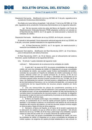 BOLETÍN OFICIAL DEL ESTADO
Núm. 210	                                Viernes 31 de agosto de 2012	                              Sec. I. Pág. 61613


            Disposición final quinta.  Modificación de la Ley 29/1998, de 13 de julio, reguladora de la
               Jurisdicción Contencioso-Administrativa.

                 Se añade una nueva letra g al apartado 1 del artículo 11 de la Ley 29/1998, de 13 de
            julio, reguladora de la Jurisdicción Contencioso-Administrativa con la siguiente redacción:

                      «g)  De los recursos contra los actos del Banco de España y del Fondo de
                  Reestructuración Ordenada Bancaria FROB adoptados conforme a lo previsto en
                  el Real Decreto-ley 24/2012, de 31 de agosto, de reestructuración y resolución de
                  entidades de crédito».

            Disposición final sexta.  Modificación de la Ley 22/2003, de 9 de julio, concursal.

                El párrafo k) del apartado 2 de la disposición adicional segunda de la Ley 22/2003, de
            9 de julio, concursal, quedará redactado en los siguientes términos:

                      «k)  El Real Decreto-ley 24/2012, de 31 de agosto, de reestructuración y
                  resolución de entidades de crédito.»

            Disposición final séptima.  Modificación del Real Decreto-ley 2/2011, de 18 de febrero,
               para el reforzamiento del sistema financiero.

                El Real Decreto-ley 2/2011, de 18 de febrero, para el reforzamiento del sistema
            financiero, queda modificado en los siguientes términos.

               Uno.  El artículo 1 queda redactado del siguiente modo:

                  «Artículo 1.  Reforzamiento de la solvencia de las entidades de crédito.

                      1.  A partir del 1 de enero de 2013, los grupos consolidables de entidades de
                  crédito, así como las entidades de crédito no integradas en un grupo consolidable
                  de entidades de crédito, que pueden captar fondos reembolsables del público,
                  excluidas las sucursales en España de entidades de crédito autorizadas en otros
                  países, deberán contar con un capital principal de, al menos, el 9% de sus
                  exposiciones totales ponderadas por riesgo y calculadas de conformidad con la
                  normativa general sobre recursos propios prevista en la Ley 13/1985, de 25 de
                  mayo, de coeficientes de inversión, recursos propios y obligaciones de información
                  de los intermediarios financieros, y en su normativa de desarrollo, y sin perjuicio del
                  cumplimiento de los requerimientos de recursos propios exigidos por dicha
                  normativa.
                      2.  Una vez transcurridos los plazos de cumplimiento previstos en la
                  disposición transitoria primera, será de aplicación a los supuestos de insuficiencia
                  de capital principal, con las especialidades que resulten de este real decreto-ley, la
                  normativa sobre incumplimientos de recursos propios, y en particular, la obligación
                  de presentar un plan de retorno al cumplimiento y lo previsto en el artículo undécimo
                  de la Ley 13/1985, de 25 de mayo.
                      3.  El Banco de España podrá exigir a las entidades o grupos citados en este
                  artículo, el cumplimiento de un nivel de capital principal superior al previsto en
                  apartado 1 si la entidad no alcanza, en el escenario más adverso de una prueba de
                  resistencia del conjunto del sistema, el nivel de recursos propios mínimos exigido
                  en dicha prueba y hasta el límite de dicha exigencia.
                      4.  Asimismo, el Banco de España, en el marco de la revisión supervisora de
                                                                                                                     cve: BOE-A-2012-11247




                  la adecuación de capital a la que se refiere la letra c) del apartado 1 del artículo
                  décimo bis de la Ley 13/1985, de 25 de mayo, podrá exigir a las entidades o grupos
                  citados en este artículo contar con un exceso adicional de capital principal.
                      5.  En todo caso, los grupos consolidables de entidades de crédito, así como
                  las entidades de crédito no integradas en un grupo consolidable de entidades de
                  crédito sujetas a la exigencia de capital principal establecida en este artículo no
 