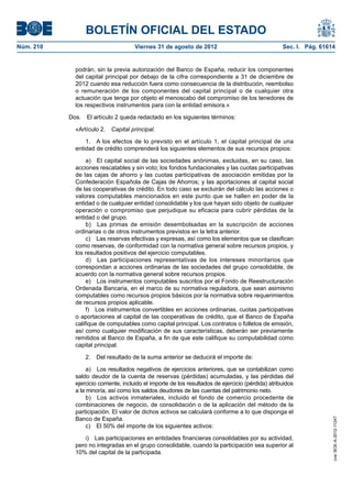 BOLETÍN OFICIAL DEL ESTADO
Núm. 210	                              Viernes 31 de agosto de 2012	                                 Sec. I. Pág. 61614


              podrán, sin la previa autorización del Banco de España, reducir los componentes
              del capital principal por debajo de la cifra correspondiente a 31 de diciembre de
              2012 cuando esa reducción fuera como consecuencia de la distribución, reembolso
              o remuneración de los componentes del capital principal o de cualquier otra
              actuación que tenga por objeto el menoscabo del compromiso de los tenedores de
              los respectivos instrumentos para con la entidad emisora.»

            Dos.  El artículo 2 queda redactado en los siguientes términos:

              «Artículo 2.  Capital principal.

                  1.  A los efectos de lo previsto en el artículo 1, el capital principal de una
              entidad de crédito comprenderá los siguientes elementos de sus recursos propios:

                   a)  El capital social de las sociedades anónimas, excluidas, en su caso, las
              acciones rescatables y sin voto; los fondos fundacionales y las cuotas participativas
              de las cajas de ahorro y las cuotas participativas de asociación emitidas por la
              Confederación Española de Cajas de Ahorros; y las aportaciones al capital social
              de las cooperativas de crédito. En todo caso se excluirán del cálculo las acciones o
              valores computables mencionados en este punto que se hallen en poder de la
              entidad o de cualquier entidad consolidable y los que hayan sido objeto de cualquier
              operación o compromiso que perjudique su eficacia para cubrir pérdidas de la
              entidad o del grupo.
                   b)  Las primas de emisión desembolsadas en la suscripción de acciones
              ordinarias o de otros instrumentos previstos en la letra anterior.
                   c)  Las reservas efectivas y expresas, así como los elementos que se clasifican
              como reservas, de conformidad con la normativa general sobre recursos propios, y
              los resultados positivos del ejercicio computables.
                   d)  Las participaciones representativas de los intereses minoritarios que
              correspondan a acciones ordinarias de las sociedades del grupo consolidable, de
              acuerdo con la normativa general sobre recursos propios.
                   e)  Los instrumentos computables suscritos por el Fondo de Reestructuración
              Ordenada Bancaria, en el marco de su normativa reguladora, que sean asimismo
              computables como recursos propios básicos por la normativa sobre requerimientos
              de recursos propios aplicable.
                   f)  Los instrumentos convertibles en acciones ordinarias, cuotas participativas
              o aportaciones al capital de las cooperativas de crédito, que el Banco de España
              califique de computables como capital principal. Los contratos o folletos de emisión,
              así como cualquier modificación de sus características, deberán ser previamente
              remitidos al Banco de España, a fin de que este califique su computabilidad como
              capital principal.

                  2.  Del resultado de la suma anterior se deducirá el importe de:

                   a)  Los resultados negativos de ejercicios anteriores, que se contabilizan como
              saldo deudor de la cuenta de reservas (pérdidas) acumuladas, y las pérdidas del
              ejercicio corriente, incluido el importe de los resultados de ejercicio (pérdida) atribuidos
              a la minoría, así como los saldos deudores de las cuentas del patrimonio neto.
                   b)  Los activos inmateriales, incluido el fondo de comercio procedente de
              combinaciones de negocio, de consolidación o de la aplicación del método de la
              participación. El valor de dichos activos se calculará conforme a lo que disponga el
              Banco de España.
                                                                                                                      cve: BOE-A-2012-11247




                   c)  El 50% del importe de los siguientes activos:

                 i)  Las participaciones en entidades financieras consolidables por su actividad,
              pero no integradas en el grupo consolidable, cuando la participación sea superior al
              10% del capital de la participada.
 