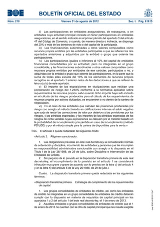 BOLETÍN OFICIAL DEL ESTADO
Núm. 210	                            Viernes 31 de agosto de 2012	                               Sec. I. Pág. 61615


                   ii)  Las participaciones en entidades aseguradoras, de reaseguros, o en
              entidades cuya actividad principal consista en tener participaciones en entidades
              aseguradoras, en el sentido indicado en el primer párrafo del apartado 3 del artículo
              47 del Código de Comercio, o cuando, de manera directa o indirecta, se disponga
              del 20% o más de los derechos de voto o del capital de la participada.
                   iii)  Las financiaciones subordinadas u otros valores computables como
              recursos propios emitidos por las entidades participadas a que se refieren los dos
              apartados anteriores y adquiridos por la entidad o grupo que ostente las
              participaciones.
                   iv)  Las participaciones iguales o inferiores al 10% del capital de entidades
              financieras consolidables por su actividad, pero no integradas en el grupo
              consolidable, y las financiaciones subordinadas u otros valores computables como
              recursos propios emitidos por entidades de ese carácter, participadas o no, y
              adquiridas por la entidad o grupo que ostente las participaciones, en la parte que la
              suma de todas ellas exceda del 10% de los elementos de recursos propios
              recogidos en el apartado 1 anterior netos de las deducciones a que se refieren la
              letra a) y b) de este apartado.
                   v)  El importe de las exposiciones en titulizaciones que reciban una
              ponderación de riesgo del 1.250% conforme a la normativa aplicable sobre
              requerimientos de recursos propios, salvo cuando dicho importe haya sido incluido
              en el cálculo de los riesgos ponderados para el cálculo de los requerimientos de
              recursos propios por activos titulizados, se encuentren o no dentro de la cartera de
              negociación.
                   vi)  En el caso de las entidades que calculen las posiciones ponderadas por
              riesgo con arreglo al método basado en calificaciones internas el saldo negativo
              que surja de restar las correcciones de valor por deterioro y las provisiones por los
              riesgos, y las pérdidas esperadas; y los importes de las pérdidas esperadas de los
              riesgos de renta variable cuyas exposiciones se calculen por el método basado en
              la probabilidad de incumplimiento y la pérdida en caso de incumplimiento (método
              PD/LGD) o por el método simple para la cartera de disponibles para la venta.»

            Tres.  El artículo 3 queda redactado del siguiente modo:

              «Artículo 3.  Régimen sancionador.

                   1.  Las obligaciones previstas en este real decreto-ley se considerarán normas
              de ordenación y disciplina, incurriendo las entidades y personas que las incumplan
              en responsabilidad administrativa sancionable con arreglo a lo dispuesto en el
              Título I de la Ley 26/1988, de 29 de julio, sobre Disciplina e Intervención de las
              Entidades de Crédito.
                   2.  Sin perjuicio de lo previsto en la disposición transitoria primera de este real
              decreto-ley, el incumplimiento de lo previsto en el artículo 1 se considerará
              infracción muy grave o grave de acuerdo con lo previsto en la letra c) del artículo 4
              y en la letra h) del artículo 5 de la Ley 26/1988, de 29 de julio.»

                  Cuatro.  La disposición transitoria primera queda redactada en los siguientes
              términos:

              «Disposición transitoria primera.  Estrategia de cumplimiento de los requerimientos
                 de capital.

                  1.  Los grupos consolidables de entidades de crédito, así como las entidades
                                                                                                                  cve: BOE-A-2012-11247




              de crédito no integradas en un grupo consolidable de entidades de crédito deberán
              cumplir con lo dispuesto en materia de requisitos de capital principal en los
              apartados 1 y 2 del artículo 1 del este real decreto-ley, el 1 de enero de 2013.
                  2.  Aquellas entidades o grupos consolidables de entidades de crédito que el 1
              de enero de 2013 no cuenten con la cifra de capital principal que les resulte exigible
 