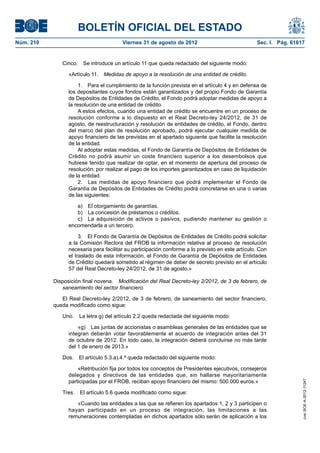 BOLETÍN OFICIAL DEL ESTADO
Núm. 210	                                Viernes 31 de agosto de 2012	                             Sec. I. Pág. 61617


               Cinco.  Se introduce un artículo 11 que queda redactado del siguiente modo:

                  «Artículo 11.  Medidas de apoyo a la resolución de una entidad de crédito.

                       1.  Para el cumplimiento de la función prevista en el artículo 4 y en defensa de
                  los depositantes cuyos fondos están garantizados y del propio Fondo de Garantía
                  de Depósitos de Entidades de Crédito, el Fondo podrá adoptar medidas de apoyo a
                  la resolución de una entidad de crédito.
                       A estos efectos, cuando una entidad de crédito se encuentre en un proceso de
                  resolución conforme a lo dispuesto en el Real Decreto-ley 24/2012, de 31 de
                  agosto, de reestructuración y resolución de entidades de crédito, el Fondo, dentro
                  del marco del plan de resolución aprobado, podrá ejecutar cualquier medida de
                  apoyo financiero de las previstas en el apartado siguiente que facilite la resolución
                  de la entidad.
                       Al adoptar estas medidas, el Fondo de Garantía de Depósitos de Entidades de
                  Crédito no podrá asumir un coste financiero superior a los desembolsos que
                  hubiese tenido que realizar de optar, en el momento de apertura del proceso de
                  resolución, por realizar el pago de los importes garantizados en caso de liquidación
                  de la entidad.
                       2.  Las medidas de apoyo financiero que podrá implementar el Fondo de
                  Garantía de Depósitos de Entidades de Crédito podrá concretarse en una o varias
                  de las siguientes:

                     a)  El otorgamiento de garantías.
                     b)  La concesión de préstamos o créditos.
                     c)  La adquisición de activos o pasivos, pudiendo mantener su gestión o
                  encomendarla a un tercero.

                       3.  El Fondo de Garantía de Depósitos de Entidades de Crédito podrá solicitar
                  a la Comisión Rectora del FROB la información relativa al proceso de resolución
                  necesaria para facilitar su participación conforme a lo previsto en este artículo. Con
                  el traslado de esta información, el Fondo de Garantía de Depósitos de Entidades
                  de Crédito quedará sometido al régimen de deber de secreto previsto en el artículo
                  57 del Real Decreto-ley 24/2012, de 31 de agosto.»

            Disposición final novena.  Modificación del Real Decreto-ley 2/2012, de 3 de febrero, de
               saneamiento del sector financiero.

               El Real Decreto-ley 2/2012, de 3 de febrero, de saneamiento del sector financiero,
            queda modificado como sigue:

               Uno.  La letra g) del artículo 2.2 queda redactada del siguiente modo:

                      «g)  Las juntas de accionistas o asambleas generales de las entidades que se
                  integran deberán votar favorablemente el acuerdo de integración antes del 31
                  de octubre de 2012. En todo caso, la integración deberá concluirse no más tarde
                  del 1 de enero de 2013.»

               Dos.  El artículo 5.3.a).4.ª queda redactado del siguiente modo:

                      «Retribución fija por todos los conceptos de Presidentes ejecutivos, consejeros
                  delegados y directivos de las entidades que, sin hallarse mayoritariamente
                  participadas por el FROB, reciban apoyo financiero del mismo: 500.000 euros.»
                                                                                                                    cve: BOE-A-2012-11247




               Tres.  El artículo 5.6 queda modificado como sigue:

                     «Cuando las entidades a las que se refieren los apartados 1, 2 y 3 participen o
                  hayan participado en un proceso de integración, las limitaciones a las
                  remuneraciones contempladas en dichos apartados sólo serán de aplicación a los
 