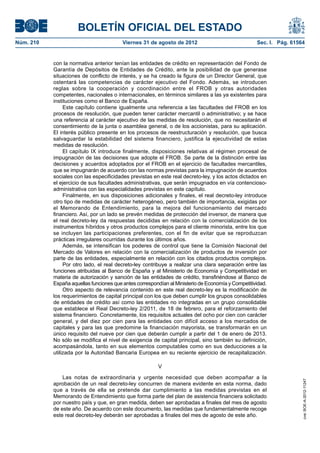 BOLETÍN OFICIAL DEL ESTADO
Núm. 210	                                 Viernes 31 de agosto de 2012	                             Sec. I. Pág. 61564


            con la normativa anterior tenían las entidades de crédito en representación del Fondo de
            Garantía de Depósitos de Entidades de Crédito, ante la posibilidad de que generase
            situaciones de conflicto de interés, y se ha creado la figura de un Director General, que
            ostentará las competencias de carácter ejecutivo del Fondo. Además, se introducen
            reglas sobre la cooperación y coordinación entre el FROB y otras autoridades
            competentes, nacionales o internacionales, en términos similares a las ya existentes para
            instituciones como el Banco de España.
                 Este capítulo contiene igualmente una referencia a las facultades del FROB en los
            procesos de resolución, que pueden tener carácter mercantil o administrativo; y se hace
            una referencia al carácter ejecutivo de las medidas de resolución, que no necesitarán el
            consentimiento de la junta o asamblea general, o de los accionistas, para su aplicación.
            El interés público presente en los procesos de reestructuración y resolución, que busca
            salvaguardar la estabilidad del sistema financiero, justifica la ejecutividad de estas
            medidas de resolución.
                 El capítulo IX introduce finalmente, disposiciones relativas al régimen procesal de
            impugnación de las decisiones que adopte el FROB. Se parte de la distinción entre las
            decisiones y acuerdos adoptados por el FROB en el ejercicio de facultades mercantiles,
            que se impugnarán de acuerdo con las normas previstas para la impugnación de acuerdos
            sociales con las especificidades previstas en este real decreto-ley, y los actos dictados en
            el ejercicio de sus facultades administrativas, que serán impugnados en vía contencioso-
            administrativa con las especialidades previstas en este capítulo.
                 Finalmente, en sus disposiciones adicionales y finales, el real decreto-ley introduce
            otro tipo de medidas de carácter heterogéneo, pero también de importancia, exigidas por
            el Memorando de Entendimiento, para la mejora del funcionamiento del mercado
            financiero. Así, por un lado se prevén medidas de protección del inversor, de manera que
            el real decreto-ley da respuestas decididas en relación con la comercialización de los
            instrumentos híbridos y otros productos complejos para el cliente minorista, entre los que
            se incluyen las participaciones preferentes, con el fin de evitar que se reproduzcan
            prácticas irregulares ocurridas durante los últimos años.
                 Además, se intensifican los poderes de control que tiene la Comisión Nacional del
            Mercado de Valores en relación con la comercialización de productos de inversión por
            parte de las entidades, especialmente en relación con los citados productos complejos.
                 Por otro lado, el real decreto-ley contribuye a realizar una clara separación entre las
            funciones atribuidas al Banco de España y al Ministerio de Economía y Competitividad en
            materia de autorización y sanción de las entidades de crédito, transfiriéndose al Banco de
            España aquellas funciones que antes correspondían al Ministerio de Economía y Competitividad.
                 Otro aspecto de relevancia contenido en este real decreto-ley es la modificación de
            los requerimientos de capital principal con los que deben cumplir los grupos consolidables
            de entidades de crédito así como las entidades no integradas en un grupo consolidable
            que establece el Real Decreto-ley 2/2011, de 18 de febrero, para el reforzamiento del
            sistema financiero. Concretamente, los requisitos actuales del ocho por cien con carácter
            general, y del diez por cien para las entidades con difícil acceso a los mercados de
            capitales y para las que predomine la financiación mayorista, se transformarán en un
            único requisito del nueve por cien que deberán cumplir a partir del 1 de enero de 2013.
            No sólo se modifica el nivel de exigencia de capital principal, sino también su definición,
            acompasándola, tanto en sus elementos computables como en sus deducciones a la
            utilizada por la Autoridad Bancaria Europea en su reciente ejercicio de recapitalización.

                                                         V

                Las notas de extraordinaria y urgente necesidad que deben acompañar a la
                                                                                                                     cve: BOE-A-2012-11247




            aprobación de un real decreto-ley concurren de manera evidente en esta norma, dado
            que a través de ella se pretende dar cumplimiento a las medidas previstas en el
            Memorando de Entendimiento que forma parte del plan de asistencia financiera solicitado
            por nuestro país y que, en gran medida, deben ser aprobadas a finales del mes de agosto
            de este año. De acuerdo con este documento, las medidas que fundamentalmente recoge
            este real decreto-ley deberán ser aprobadas a finales del mes de agosto de este año.
 