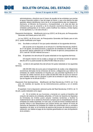 BOLETÍN OFICIAL DEL ESTADO
Núm. 210	                               Viernes 31 de agosto de 2012	                            Sec. I. Pág. 61618


                  administradores y directivos que lo fueren de aquella de las entidades que precise
                  el apoyo financiero público o que dé origen al mismo, y que a los efectos de este
                  apartado deberá identificarse como tal en el correspondiente plan de integración.
                  Asimismo, el Ministro de Economía y Competitividad, a la vista del plan de
                  retribuciones que se presente y de la situación económico-financiera de las
                  entidades participantes en el mismo, podrá modificar los criterios y límites fijados
                  en los apartados 2 y 3 de este artículo.»

            Disposición final décima.  Modificación de la Ley 2/2012, de 29 de junio, de Presupuestos
               Generales del Estado para el año 2012.

               La Ley 2/2012, de 29 de junio, de Presupuestos Generales del Estado para el año
            2012, queda modificada como sigue:

               Uno.  Se añade un artículo 51 bis que queda redactado en los siguientes términos:

                      «De acuerdo con lo dispuesto en el artículo 51.2 del Real Decreto-ley 24/2012,
                  de 31 de agosto, de reestructuración y resolución de entidades de crédito, el límite
                  de recursos ajenos obtenidos por el FROB durante el ejercicio presupuestario de
                  2012, será de 120.000 millones de euros.»

               Dos.  El apartado Uno del artículo 52 queda redactado en los siguientes términos:

                      «El importe máximo de los avales a otorgar por el Estado durante el ejercicio
                  del año 2012 no podrá exceder de 258.278.560 miles de euros.»

                Tres.  La letra b) del apartado Dos del artículo 52 queda redactada en los siguientes
            términos:

                      «96.235.000 miles de euros para el otorgamiento de avales a las obligaciones
                  económicas derivadas de las emisiones de bonos y obligaciones que realicen las
                  entidades de crédito residentes en España con una actividad significativa en el
                  mercado de crédito nacional, de los cuales 55.000.000 miles de euros se reservan
                  para aquellos avales que se otorguen a partir de la entrada en vigor de esta ley y
                  que se regulan en el artículo 52 bis.»

            Disposición final decimoprimera.  Modificación del Real Decreto-ley 21/2012, de 13 de
               julio, de medidas de liquidez de las Administraciones públicas y en el ámbito
               financiero.

                El apartado 4 de la disposición adicional quinta del Real Decreto-ley 21/2012, de 13
            de julio, queda redactado como sigue:

                      «4.  En el ámbito de sus funciones y teniendo en cuenta el beneficio del
                  conjunto del sistema de entidades adheridas, el Fondo de Garantía de Depósitos
                  de Entidades de Crédito podrá adoptar medidas tendentes a facilitar la
                  implementación de la asistencia financiera europea para la recapitalización de las
                  entidades de crédito españolas. En todo caso, el coste de dichas medidas habrá de
                  resultar inferior a los desembolsos que hubiera tenido que realizar el Fondo de
                  Garantía de Depósitos de Entidades de Crédito de conformidad con su normativa
                  reguladora, de optar, en el momento de apertura del proceso de reestructuración o
                  resolución, por realizar el pago de los importes garantizados en caso de liquidación
                  de la entidad.»
                                                                                                                  cve: BOE-A-2012-11247
 