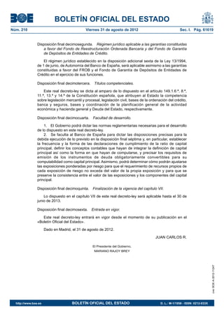 BOLETÍN OFICIAL DEL ESTADO
Núm. 210	                                     Viernes 31 de agosto de 2012	                               Sec. I. Pág. 61619


                Disposición final decimosegunda.  Régimen jurídico aplicable a las garantías constituidas
                   a favor del Fondo de Reestructuración Ordenada Bancaria y del Fondo de Garantía
                   de Depósitos de Entidades de Crédito.

                    El régimen jurídico establecido en la disposición adicional sexta de la Ley 13/1994,
                de 1 de junio, de Autonomía del Banco de España, será aplicable asimismo a las garantías
                constituidas a favor del FROB y el Fondo de Garantía de Depósitos de Entidades de
                Crédito en el ejercicio de sus funciones.

                Disposición final decimotercera.  Títulos competenciales.

                    Este real decreto-ley se dicta al amparo de lo dispuesto en el artículo 149.1.6.ª, 8.ª,
                11.ª, 13.ª y 14.ª de la Constitución española, que atribuyen al Estado la competencia
                sobre legislación mercantil y procesal, legislación civil, bases de la ordenación del crédito,
                banca y seguros, bases y coordinación de la planificación general de la actividad
                económica y hacienda general y Deuda del Estado, respectivamente.

                Disposición final decimocuarta.  Facultad de desarrollo.

                     1.  El Gobierno podrá dictar las normas reglamentarias necesarias para el desarrollo
                de lo dispuesto en este real decreto-ley.
                     2.  Se faculta al Banco de España para dictar las disposiciones precisas para la
                debida ejecución de lo previsto en la disposición final séptima y, en particular, establecer
                la frecuencia y la forma de las declaraciones de cumplimiento de la ratio de capital
                principal, definir los conceptos contables que hayan de integrar la definición de capital
                principal así como la forma en que hayan de computarse, y precisar los requisitos de
                emisión de los instrumentos de deuda obligatoriamente convertibles para su
                computabilidad como capital principal. Asimismo, podrá determinar cómo podrán ajustarse
                las exposiciones ponderadas por riesgo para que el requerimiento de recursos propios de
                cada exposición de riesgo no exceda del valor de la propia exposición y para que se
                preserve la consistencia entre el valor de las exposiciones y los componentes del capital
                principal.

                Disposición final decimoquinta.  Finalización de la vigencia del capítulo VII.

                    Lo dispuesto en el capítulo VII de este real decreto-ley será aplicable hasta el 30 de
                junio de 2013.

                Disposición final decimosexta.  Entrada en vigor.

                   Este real decreto-ley entrará en vigor desde el momento de su publicación en el
                «Boletín Oficial del Estado».

                       Dado en Madrid, el 31 de agosto de 2012.

                                                                                          JUAN CARLOS R.

                                                  El Presidente del Gobierno,
                                                   MARIANO RAJOY BREY
                                                                                                                                 cve: BOE-A-2012-11247




  http://www.boe.es	                   BOLETÍN OFICIAL DEL ESTADO	                           D. L.: M-1/1958 - ISSN: 0212-033X
 