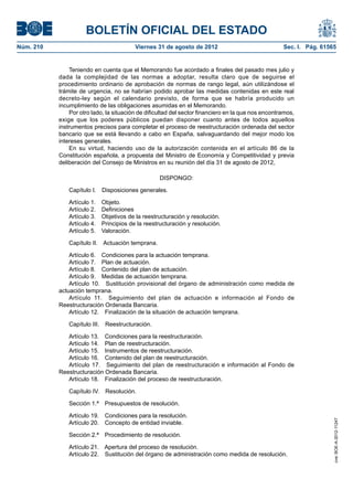 BOLETÍN OFICIAL DEL ESTADO
Núm. 210	                                   Viernes 31 de agosto de 2012	                            Sec. I. Pág. 61565


                Teniendo en cuenta que el Memorando fue acordado a finales del pasado mes julio y
            dada la complejidad de las normas a adoptar, resulta claro que de seguirse el
            procedimiento ordinario de aprobación de normas de rango legal, aún utilizándose el
            trámite de urgencia, no se habrían podido aprobar las medidas contenidas en este real
            decreto-ley según el calendario previsto, de forma que se habría producido un
            incumplimiento de las obligaciones asumidas en el Memorando.
                Por otro lado, la situación de dificultad del sector financiero en la que nos encontramos,
            exige que los poderes públicos puedan disponer cuanto antes de todos aquellos
            instrumentos precisos para completar el proceso de reestructuración ordenada del sector
            bancario que se está llevando a cabo en España, salvaguardando del mejor modo los
            intereses generales.
                En su virtud, haciendo uso de la autorización contenida en el artículo 86 de la
            Constitución española, a propuesta del Ministro de Economía y Competitividad y previa
            deliberación del Consejo de Ministros en su reunión del día 31 de agosto de 2012,

                                                     DISPONGO:

                Capítulo I.  Disposiciones generales.

                Artículo 1.    Objeto.
                Artículo 2.    Definiciones
                Artículo 3.    Objetivos de la reestructuración y resolución.
                Artículo 4.    Principios de la reestructuración y resolución.
                Artículo 5.    Valoración.

                Capítulo II.  Actuación temprana.

                Artículo 6.  Condiciones para la actuación temprana.
                Artículo 7.  Plan de actuación.
                Artículo 8.  Contenido del plan de actuación.
                Artículo 9.  Medidas de actuación temprana.
                Artículo 10.  Sustitución provisional del órgano de administración como medida de
            actuación temprana.
                Artículo 11.  Seguimiento del plan de actuación e información al Fondo de
            Reestructuración Ordenada Bancaria.
                Artículo 12.  Finalización de la situación de actuación temprana.

                Capítulo III.  Reestructuración.

               Artículo 13.  Condiciones para la reestructuración.
               Artículo 14.  Plan de reestructuración.
               Artículo 15.  Instrumentos de reestructuración.
               Artículo 16.  Contenido del plan de reestructuración.
               Artículo 17.  Seguimiento del plan de reestructuración e información al Fondo de
            Reestructuración Ordenada Bancaria.
               Artículo 18.  Finalización del proceso de reestructuración.

                Capítulo IV.  Resolución.

                Sección 1.ª  Presupuestos de resolución.

                Artículo 19.  Condiciones para la resolución.
                                                                                                                      cve: BOE-A-2012-11247




                Artículo 20.  Concepto de entidad inviable.

                Sección 2.ª  Procedimiento de resolución.

                Artículo 21.  Apertura del proceso de resolución.
                Artículo 22.  Sustitución del órgano de administración como medida de resolución.
 