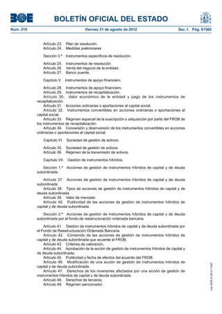BOLETÍN OFICIAL DEL ESTADO
Núm. 210	                                Viernes 31 de agosto de 2012	                           Sec. I. Pág. 61566


               Artículo 23.  Plan de resolución.
               Artículo 24.  Medidas preliminares

               Sección 3.ª  Instrumentos específicos de resolución.

               Artículo 25.  Instrumentos de resolución.
               Artículo 26.  Venta del negocio de la entidad.
               Artículo 27.  Banco puente.

               Capítulo V.  Instrumentos de apoyo financiero.

                 Artículo 28.  Instrumentos de apoyo financiero.
                 Artículo 29.  Instrumentos de recapitalización.
                 Artículo 30.  Valor económico de la entidad y pago de los instrumentos de
            recapitalización.
                 Artículo 31.  Acciones ordinarias o aportaciones al capital social.
                 Artículo 32.  Instrumentos convertibles en acciones ordinarias o aportaciones al
            capital social.
                 Artículo 33.  Régimen especial de la suscripción o adquisición por parte del FROB de
            los instrumentos de recapitalización.
                 Artículo 34.  Conversión y desinversión de los instrumentos convertibles en acciones
            ordinarias o aportaciones al capital social.

               Capítulo VI.  Sociedad de gestión de activos.

               Artículo 35.  Sociedad de gestión de activos.
               Artículo 36.  Régimen de la transmisión de activos.

               Capítulo VII.  Gestión de instrumentos híbridos.

               Sección 1.ª  Acciones de gestión de instrumentos híbridos de capital y de deuda
            subordinada.

               Artículo 37.  Acciones de gestión de instrumentos híbridos de capital y de deuda
            subordinada.
               Artículo 38.  Tipos de acciones de gestión de instrumentos híbridos de capital y de
            deuda subordinada.
               Artículo 39.  Valor de mercado.
               Artículo 40.  Publicidad de las acciones de gestión de instrumentos híbridos de
            capital y de deuda subordinada.

               Sección 2.ª  Acciones de gestión de instrumentos híbridos de capital y de deuda
            subordinada por el fondo de reestructuración ordenada bancaria.

                Artículo 41.  Gestión de instrumentos híbridos de capital y de deuda subordinada por
            el Fondo de Reestructuración Ordenada Bancaria.
                Artículo 42.  Contenido de las acciones de gestión de instrumentos híbridos de
            capital y de deuda subordinada que acuerde el FROB.
                Artículo 43.  Criterios de valoración.
                Artículo 44.  Aprobación de la acción de gestión de instrumentos híbridos de capital y
            de deuda subordinada.
                Artículo 45.  Publicidad y fecha de efectos del acuerdo del FROB.
                Artículo 46.  Modificación de una acción de gestión de instrumentos híbridos de
                                                                                                                  cve: BOE-A-2012-11247




            capital y de deuda subordinada.
                Artículo 47.  Derechos de los inversores afectados por una acción de gestión de
            instrumentos híbridos de capital y de deuda subordinada.
                Artículo 48.  Derechos de terceros.
                Artículo 49.  Régimen sancionador.
 