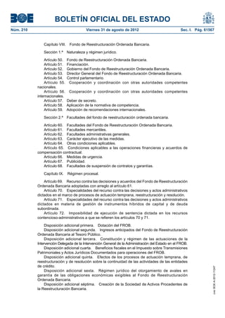 BOLETÍN OFICIAL DEL ESTADO
Núm. 210	                                Viernes 31 de agosto de 2012	                             Sec. I. Pág. 61567


               Capítulo VIII.  Fondo de Reestructuración Ordenada Bancaria.

               Sección 1.ª  Naturaleza y régimen jurídico.

                Artículo 50.  Fondo de Reestructuración Ordenada Bancaria.
                Artículo 51.  Financiación.
                Artículo 52.  Gobierno del Fondo de Reestructuración Ordenada Bancaria.
                Artículo 53.  Director General del Fondo de Reestructuración Ordenada Bancaria.
                Artículo 54.  Control parlamentario.
                Artículo 55.  Cooperación y coordinación con otras autoridades competentes
            nacionales.
                Artículo 56.  Cooperación y coordinación con otras autoridades competentes
            internacionales.
                Artículo 57.  Deber de secreto.
                Artículo 58.  Aplicación de la normativa de competencia.
                Artículo 59.  Adopción de recomendaciones internacionales.

               Sección 2.ª  Facultades del fondo de reestructuración ordenada bancaria.

               Artículo 60.  Facultades del Fondo de Reestructuración Ordenada Bancaria.
               Artículo 61.  Facultades mercantiles.
               Artículo 62.  Facultades administrativas generales.
               Artículo 63.  Carácter ejecutivo de las medidas.
               Artículo 64.  Otras condiciones aplicables.
               Artículo 65.  Condiciones aplicables a las operaciones financieras y acuerdos de
            compensación contractual.
               Artículo 66.  Medidas de urgencia.
               Artículo 67.  Publicidad.
               Artículo 68.  Facultades de suspensión de contratos y garantías.

               Capítulo IX.  Régimen procesal.

                Artículo 69.  Recurso contra las decisiones y acuerdos del Fondo de Reestructuración
            Ordenada Bancaria adoptadas con arreglo al artículo 61.
                Artículo 70.  Especialidades del recurso contra las decisiones y actos administrativos
            dictados en el marco de procesos de actuación temprana, reestructuración y resolución.
                Artículo 71.  Especialidades del recurso contra las decisiones y actos administrativos
            dictados en materia de gestión de instrumentos híbridos de capital y de deuda
            subordinada.
                Artículo 72.  Imposibilidad de ejecución de sentencia dictada en los recursos
            contencioso-administrativos a que se refieren los artículos 70 y 71.

                 Disposición adicional primera.  Dotación del FROB.
                 Disposición adicional segunda.  Ingresos anticipados del Fondo de Reestructuración
            Ordenada Bancaria al Tesoro Público.
                 Disposición adicional tercera.  Constitución y régimen de las actuaciones de la
            Intervención Delegada de la Intervención General de la Administración del Estado en el FROB.
                 Disposición adicional cuarta.  Beneficios fiscales en el Impuesto sobre Transmisiones
            Patrimoniales y Actos Jurídicos Documentados para operaciones del FROB.
                 Disposición adicional quinta.  Efectos de los procesos de actuación temprana, de
            reestructuración y de resolución sobre la continuidad de las actividades de las entidades
            de crédito.
                                                                                                                    cve: BOE-A-2012-11247




                 Disposición adicional sexta.  Régimen jurídico del otorgamiento de avales en
            garantía de las obligaciones económicas exigibles al Fondo de Reestructuración
            Ordenada Bancaria.
                 Disposición adicional séptima.  Creación de la Sociedad de Activos Procedentes de
            la Reestructuración Bancaria.
 