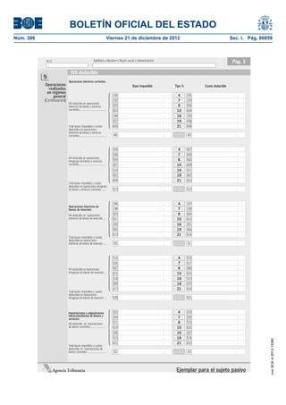 BOLETÍN OFICIAL DEL ESTADO
Núm. 306	                                                                       Viernes 21 de diciembre de 2012	                                 Sec. I. Pág. 86859



             N.I.F.                                          Apellidos y Nombre o Razón social o denominación                                     Pág. 3

                                IVA deducible
            5
                             Operaciones interiores corrientes:
            Operaciones




                                                                                 {
                                                                                            Base imponible      Tipo %         Cuota deducible
               realizadas
              en régimen
                  general                                                            190                         4       191
            (Continuación)                                                           192                         7       193
                             IVA deducible en operaciones
                             interiores de bienes y servicios                        555                         8       556
                             corrientes ......................................       603                         10      604
                                                                                     194                         16      195
                                                                                     557                         18      558
                             Total bases imponibles y cuotas                         605                         21      606
                             deducibles en operaciones
                             interiores de bienes y servicios
                             corrientes ......................................       48                                  49




                                                                                 {
                                                                                     506                         4       507
                                                                                     508                         7       509
                             IVA deducible en operaciones
                             intragrupo de bienes y servicios                        559                         8       560
                             corrientes .....................................        607                         10      608
                                                                                     510                         16      511
                                                                                     561                         18      562
                                                                                     609                         21      610
                             Total bases imponibles y cuotas
                             deducibles en operaciones intragrupo
                             de bienes y servicios corrientes .......                512                                 513




                                                                                 {
                                                                                     196                         4       197
                             Operaciones interiores de
                             bienes de inversión:                                    198                         7       199
                             IVA deducible en operaciones                            563                         8       564
                             interiores de bienes de inversión ....                  611                         10      612
                                                                                     200                         16      201
                                                                                     565                         18      566
                                                                                     613                         21      614
                             Total bases imponibles y cuotas
                             deducibles en operaciones
                             interiores de bienes de inversión .....                 50                                  51




                                                                                 {
                                                                                     514                         4       515
                                                                                     516                         7       517
                             IVA deducible en operaciones                            567                         8       568
                             intragrupo de bienes de inversión ...                   615                         10      616
                                                                                     518                         16      519
                                                                                     569                         18      570
                                                                                     617                         21      618
                             Total bases imponibles y cuotas
                             deducibles en operaciones
                             intragrupo de bienes de inversión ...                   520                                 521




                                                                                 {
                             Importaciones y adquisiciones                           202                         4       203
                             intracomunitarias de bienes y                                                       7
                             servicios:                                              204                                 205
                             IVA deducible en importaciones                          571                         8       572
                             de bienes corrientes ......................             619                         10      620
                                                                                     206                         16      207
                                                                                     573                         18      574
                                                                                                                                                                  cve: BOE-A-2012-15380




                                                                                     621                         21      622
                             Total bases imponibles y cuotas
                             deducibles en importaciones de
                             bienes corrientes ...........................           52                                  53




                  Agencia Tributaria                                                                             Ejemplar para el sujeto pasivo
 