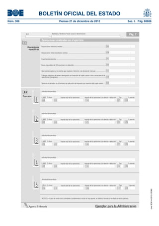 BOLETÍN OFICIAL DEL ESTADO
Núm. 306	                                                          Viernes 21 de diciembre de 2012	                                                                                       Sec. I. Pág. 86866



               N.I.F.                                 Apellidos y Nombre o Razón social o denominación                                                                                     Pág. 7

                                Operaciones realizadas en el ejercicio
            11
                 Operaciones    Adquisiciones interiores exentas ............................................................................................... 230
                  especíﬁcas
                                Adquisiciones intracomunitarias exentas ................................................................................... 109


                                Importaciones exentas ............................................................................................................. 231


                                Bases imponibles del IVA soportado no deducible ...................................................................... 232


                                Operaciones sujetas y no exentas que originan el derecho a la devolución mensual ...................... 111

                                Entregas interiores de bienes devengadas por inversión del sujeto pasivo como consecuencia de
                                operaciones triangulares .......................................................................................................... 113


                                Servicios localizados en el territorio de aplicación del impuesto por inversión del sujeto pasivo...... 523




            12                  Actividad desarrollada

            Prorratas

                          1
                                C.N.A.E. (3 cifras)                   Importe total de las operaciones                Importe de las operaciones con derecho a deducción    Tipo          % prorrata
                                 114                     115                                                            116                                                117      118




                                Actividad desarrollada


                          2     C.N.A.E. (3 cifras)
                                 119                     120
                                                                      Importe total de las operaciones                Importe de las operaciones con derecho a deducción
                                                                                                                        121
                                                                                                                                                                            Tipo
                                                                                                                                                                           122      123
                                                                                                                                                                                          % prorrata




                                Actividad desarrollada


                          3     C.N.A.E. (3 cifras)
                                 124                     125
                                                                      Importe total de las operaciones                Importe de las operaciones con derecho a deducción
                                                                                                                        126
                                                                                                                                                                            Tipo
                                                                                                                                                                           127      128
                                                                                                                                                                                          % prorrata




                                Actividad desarrollada


                          4     C.N.A.E. (3 cifras)
                                 129                     130
                                                                      Importe total de las operaciones                Importe de las operaciones con derecho a deducción
                                                                                                                        131
                                                                                                                                                                            Tipo
                                                                                                                                                                           132      133
                                                                                                                                                                                          % prorrata




                                Actividad desarrollada


                          5     C.N.A.E. (3 cifras)
                                 134                     135
                                                                       Importe total de las operaciones               Importe de las operaciones con derecho a deducción
                                                                                                                         136
                                                                                                                                                                             Tipo
                                                                                                                                                                           137      138
                                                                                                                                                                                          % prorrata
                                                                                                                                                                                                           cve: BOE-A-2012-15380




                                NOTA: En el caso de existir más actividades cumplimentar el resto en hoja aparte, en idéntico formato al facilitado en este apartado.



                    Agencia Tributaria                                                                                                      Ejemplar para la Administración
 