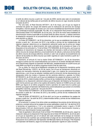 BOLETÍN OFICIAL DEL ESTADO
Sábado 29 de diciembre de 2012	

Sec. I. Pág. 89261

la tarifa de último recurso a partir de 1 de julio de 2009, siendo este valor el considerado
en el cálculo de las tarifas para el suministro de último recurso en vigor durante el primer
trimestre de 2013.
Por otro lado, el Real Decreto 647/2011, de 9 de mayo, por el que se regula la
actividad de gestor de cargas del sistema para la realización de servicios de recarga
energética, crea los peajes de acceso con una nueva modalidad de discriminación horaria
que contempla el período supervalle. Por ello, en su disposición final primera modifica la
mencionada Orden ITC/1659/2009, de 22 de junio, con el fin de incluir esta modalidad de
discriminación horaria supervalle en la propia tarifa de último recurso, y realizar asimismo
la adaptación necesaria en el procedimiento de cálculo del coste estimado de la energía
para permitir su cálculo.
La Orden IET/3586/2011, de 30 de diciembre, por la que se establecen los peajes de
acceso a partir de 1 de enero de 2012 y las tarifas y primas de las instalaciones del
régimen especial, determina en su disposición adicional cuarta que la prima por riesgo
(PRp) utilizada para la determinación del coste estimado de la energía en base a lo
dispuesto en los artículos 9 y 13 de la Orden ITC/1659/2009, de 22 de junio, por la que se
establece el mecanismo de traspaso de clientes del mercado a tarifa al suministro de
último recurso de energía eléctrica y el procedimiento de cálculo y estructura de las tarifas
de último recurso de energía eléctrica, tomará un valor nulo al aplicar el procedimiento de
cálculo de las tarifas de último recurso que estén vigentes en cada momento a partir de 1
de enero de 2012.
Asimismo, el artículo 6.3 de la citada Orden IET/3586/2011, de 30 de diciembre,
recoge la cuantía que los comercializadores que actúen en el ámbito del Mercado Ibérico
de la Electricidad pagarán al Operador del Mercado, estableciéndola en 0,0244 euros por
cada MWh que figure en el último programa horario final de cada hora.
Por su parte, en virtud de la habilitación otorgada por la disposición transitoria quinta
del Real Decreto-ley 13/2012, de 30 de marzo, por el que se transponen directivas en
materia de mercados interiores de electricidad y gas y en materia de comunicaciones
electrónicas, y por el que se adoptan medidas para la corrección de las desviaciones por
desajustes entre los costes e ingresos de los sectores eléctrico y gasista, la Orden
IET/843/2012, de 25 de abril, por la que se establecen los peajes de acceso a partir de 1
de abril de 2012 y determinadas tarifas y primas de las instalaciones del régimen especial,
establece en su disposición adicional octava que el Operador del Sistema se financiará a
partir de los precios que cobre a los sujetos del sistema, fijando en 0,0665 euros por cada
MWh que figure en el último programa horario operativo de cada hora la cuantía que
tendrán que pagar al Operador del Sistema los comercializadores que actúen en el ámbito
geográfico nacional, a partir de 1 de junio de 2012.
Vista la Orden IET/3586/2011, de 30 de diciembre, por la que se establecen los peajes
de acceso a partir de 1 de enero de 2012 y las tarifas y primas de las instalaciones del
régimen especial.
Vista la Orden IET/843/2012, de 25 de abril, por la que se establecen los peajes de
acceso a partir de 1 de abril de 2012 y determinadas tarifas y primas de las instalaciones
del régimen especial.
En el artículo 3 y anexo II de dicha orden se establecen los precios de los términos de
potencia y energía activa de los peajes de acceso aplicables a partir de 1 de abril de 2012
a tensiones no superiores a 1 kV y con potencia contratada menor o igual a 10 kW
denominados 2.0A (sin discriminación horaria), 2.0DHA (con discriminación horaria) y
2.0DHS (con discriminación horaria supervalle).
Visto el apartado 2 del artículo 9 de la Orden ITC/1659/2009, de 22 de junio, según la
redacción dada por la disposición final segunda de la Orden IET/843/2012, de 25 de abril,
en el que se especifica que en el cálculo del coste estimado de la energía se incluirán
como términos las cuantías que correspondan al pago de los comercializadores para la
financiación de la retribución del Operador del Mercado Ibérico de Energía, Polo Español
y al Operador del Sistema, según la normativa de aplicación vigente en cada momento.

cve: BOE-A-2012-15709

Núm. 313	

 